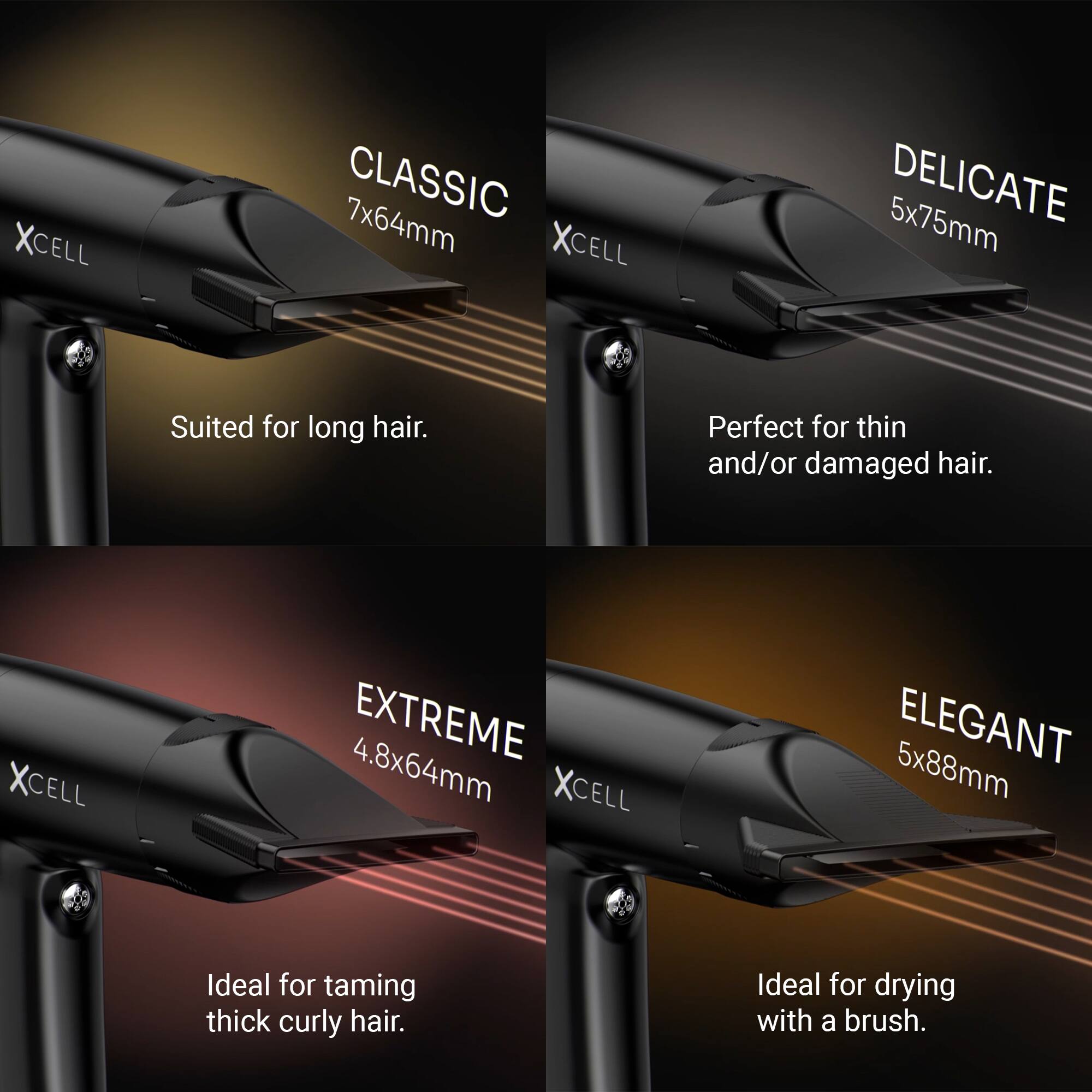 XCELL CLASSIC 7x64mm  
Suited for long hair.  

XCELL DELICATE 5x75mm  
Perfect for thin and/or damaged hair.  

XCELL EXTREME 4.8x64mm  
Ideal for taming thick curly hair.  

XCELL ELEGANT 5x88mm  
Ideal for drying with a brush.