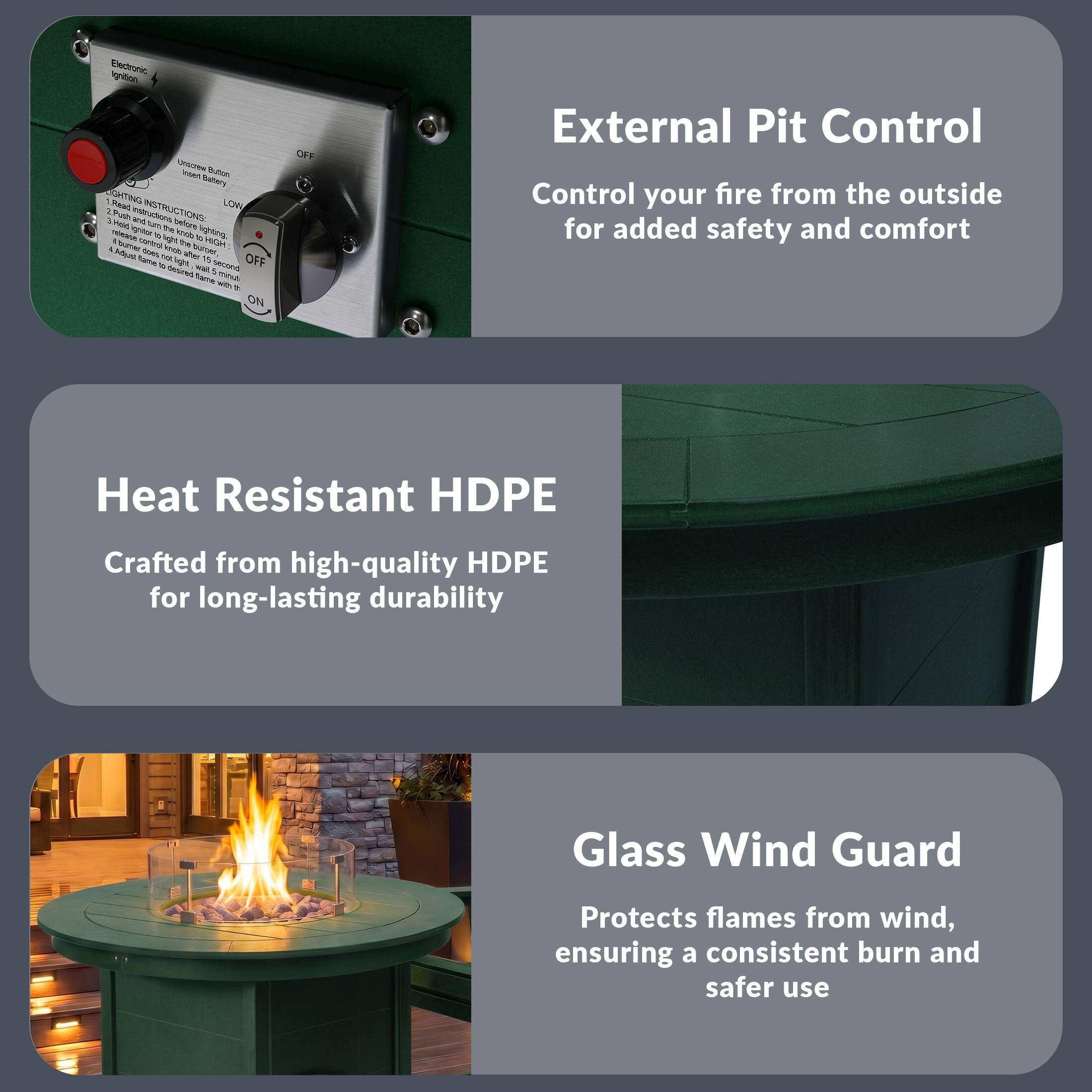 Electronic Ignition

Unscrew Button
Insert Battery

LIGHTING INSTRUCTIONS:
1. Push button to light fire
2. Push button again to turn off the fire
3. Push button again to light fire
4. Push button again to turn off the fire

OFF LOW ON

External Pit Control
Control your fire from the outside for added safety and comfort

Heat Resistant HDPE
Crafted from high-quality HDPE for long-lasting durability

Glass Wind Guard
Protects flames from wind, ensuring a consistent burn and safer use