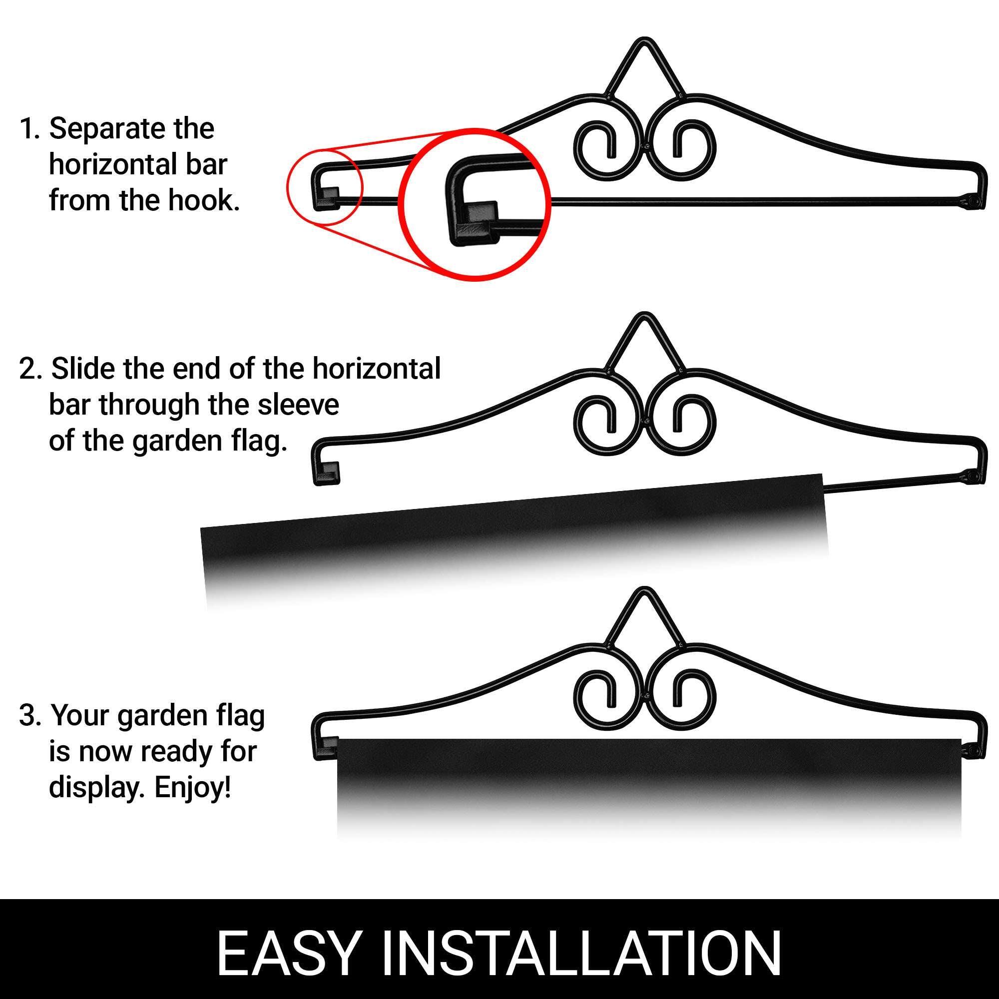 1. Separate the horizontal bar from the hook.
2. Slide the end of the horizontal bar through the sleeve of the garden flag.
3. Your garden flag is now ready for display. Enjoy!

EASY INSTALLATION