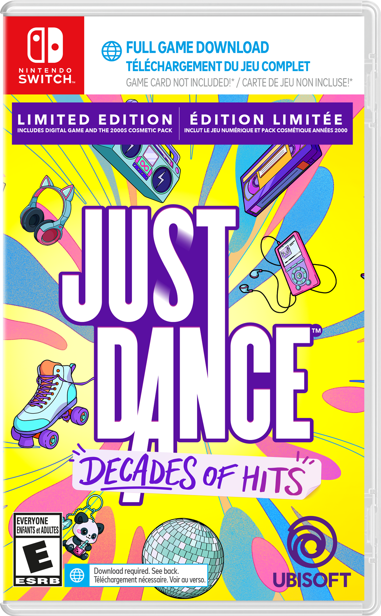 NINTENDO SWITCH  
FULL GAME DOWNLOAD  
TÉLÉCHARGEMENT DU JEU COMPLET  
GAME CARD NOT INCLUDED! / CARTE DE JEU NON INCLUSE!  

LIMITED EDITION  
ÉDITION LIMITEÉE  
INCLUDES DIGITAL GAME AND THE 2000S COSMETIC PACK  
INCLUT LE JEU NUMÉRIQUE ET PACK COSMÉTIQUE ANNÉES 2000  

JUST DANCE  
DECADES OF HITS  

EVERYONE  
ENFANTS et ADULTES  
E  
ESRB  

Download required. See back.  
Téléchargement nécessaire. Voir au verso.  

UBISOFT