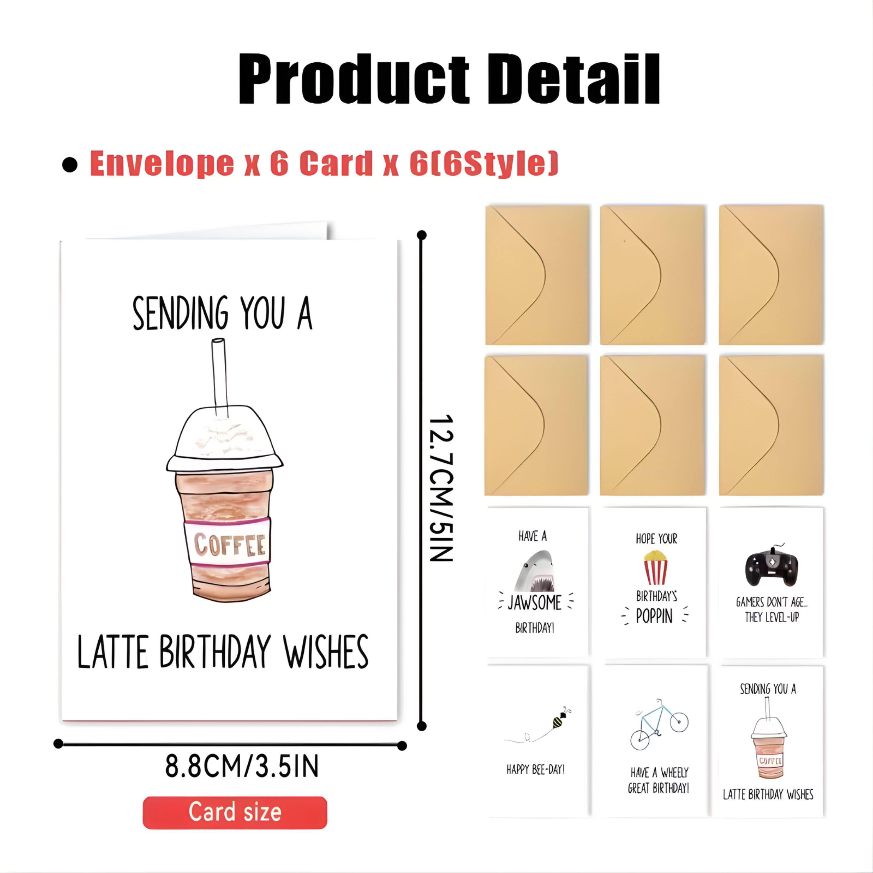 Product Detail  
Envelope x 6 Card x 6 (6Style)  

- SENDING YOU A COFFEE LATTE BIRTHDAY WISHES  
  12.7CM/5IN  
- HAVE A JAWSOME BIRTHDAY  
- HOPE YOUR BIRTHDAY'S POPPIN  
- GAMERS DON'T AGE THEY LEVEL-UP  
- HAPPY BEE-DAY!  
- HAVE A WHEELY GREAT BIRTHDAY  

Card size: 8.8CM/3.5IN