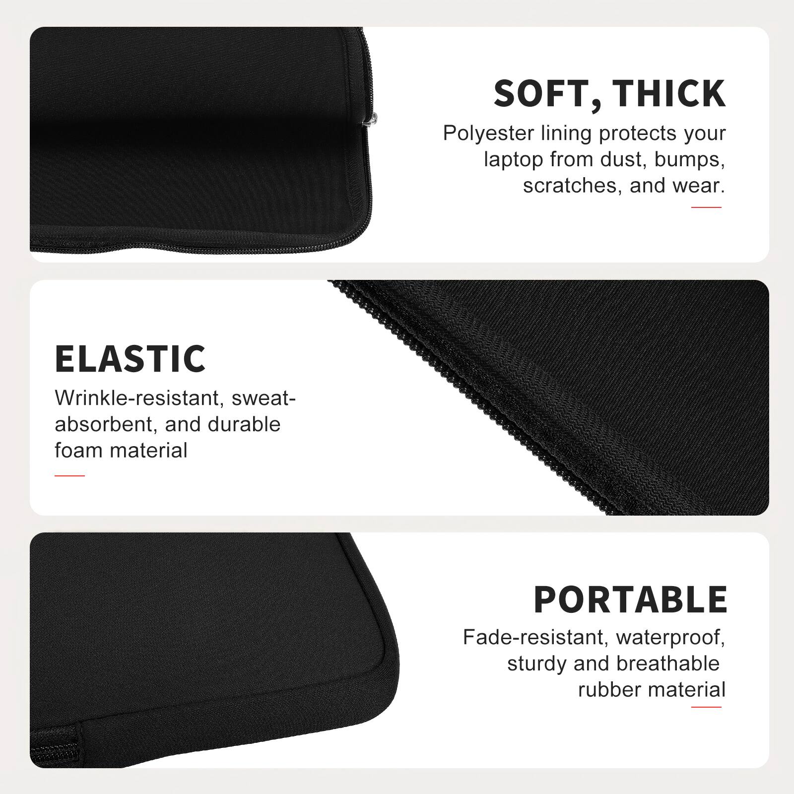 SOFT, THICK  
Polyester lining protects your laptop from dust, bumps, scratches, and wear.  

ELASTIC  
Wrinkle-resistant, sweat-absorbent, and durable foam material  

PORTABLE  
Fade-resistant, waterproof, sturdy and breathable rubber material