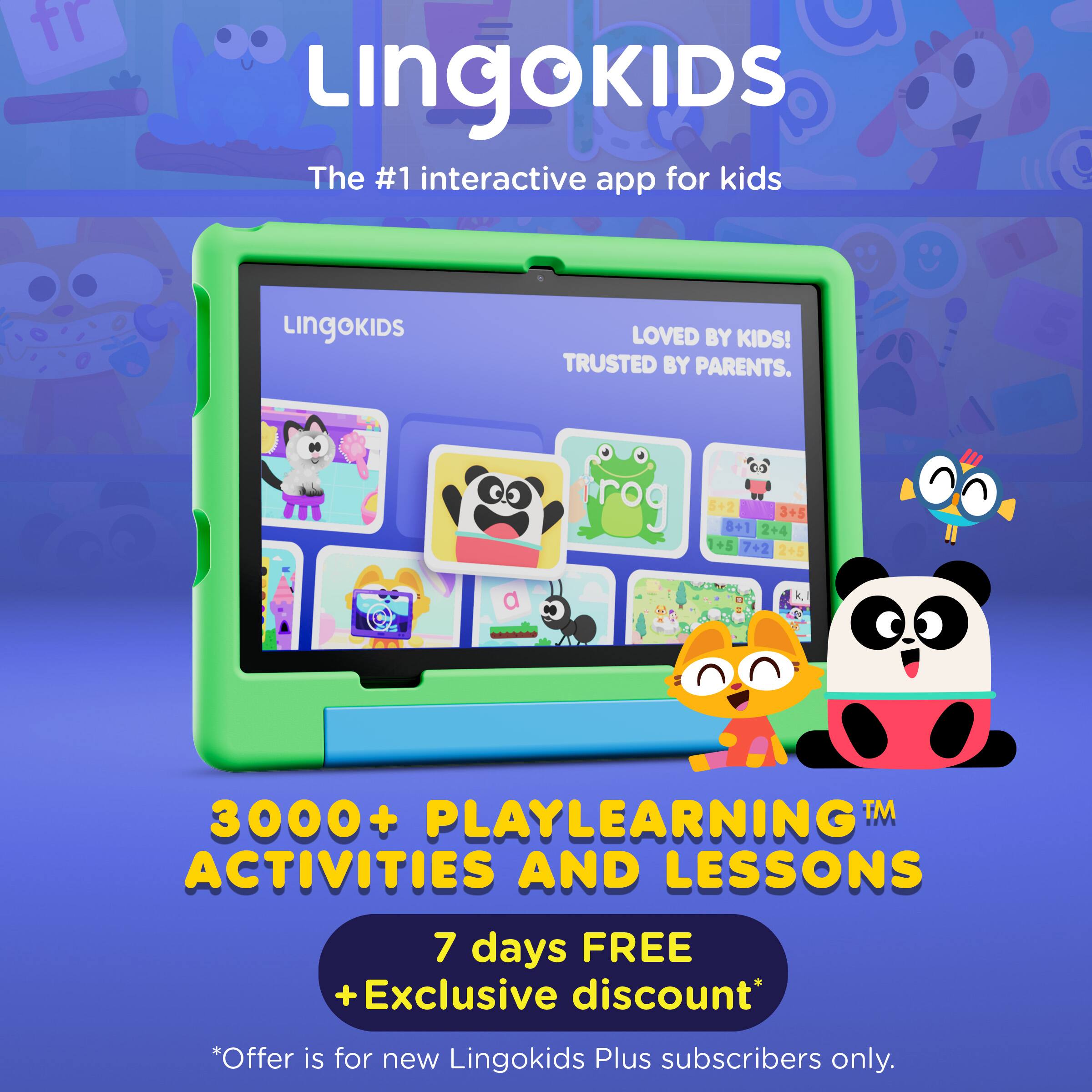 LINGOKIDS  
The #1 interactive app for kids  
LOVED BY KIDS!  
TRUSTED BY PARENTS.  

3000+ PLAYLEARNING™ ACTIVITIES AND LESSONS  

7 days FREE  
+ Exclusive discount*  
*Offer is for new Lingokids Plus subscribers only.