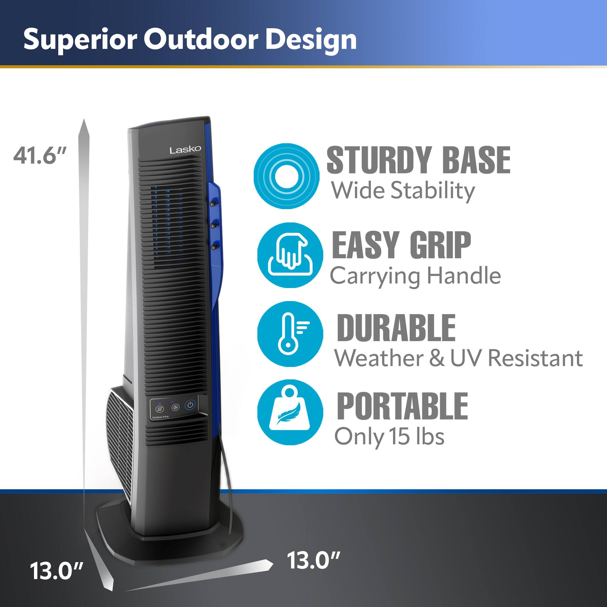 Superior Outdoor Design  
41.6" Lasko STURDY BASE Wide Stability EASY GRIP Carrying Handle DURABLE Weather & UV Resistant  
PORTABLE Only 15 lbs  
13.0" x 13.0"