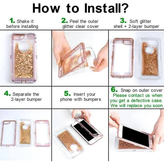 How to Install?

1. Shake it before installing
2. Peel the outer glitter clear cover
3. Soft glitter shell + 2-layer bumper
4. Separate the 2-layer bumper
5. Insert your phone with bumpers
6. Snap on outer cover

Please contact us when you get a defective case. We will replace you soon.