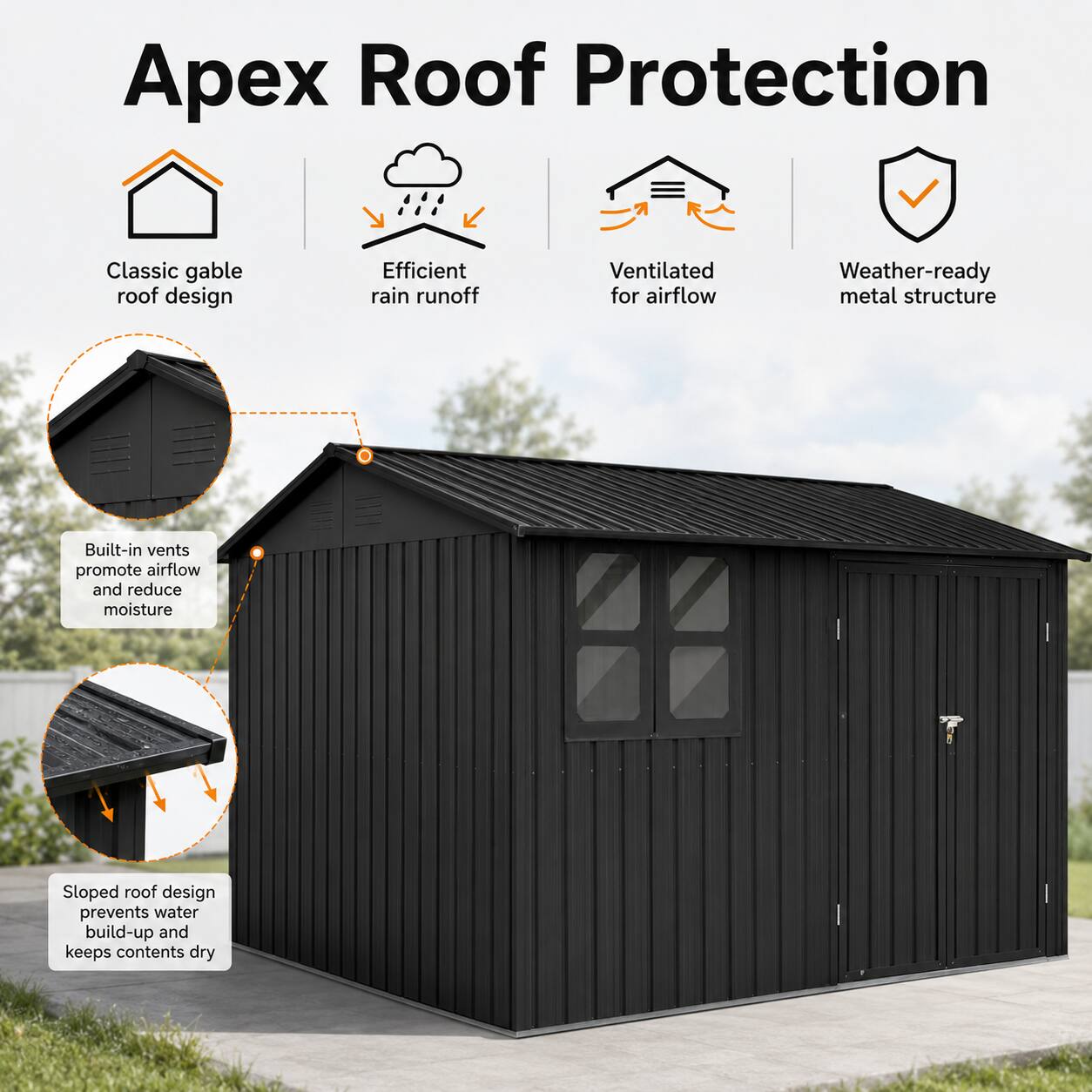 Apex Roof Protection Classic gable roof design Efficient rain runoff Ventilated for airflow Weather-ready metal structure Built-in vents promote airflow and reduce moisture Sloped roof design prevents water build-up and keeps contents dry