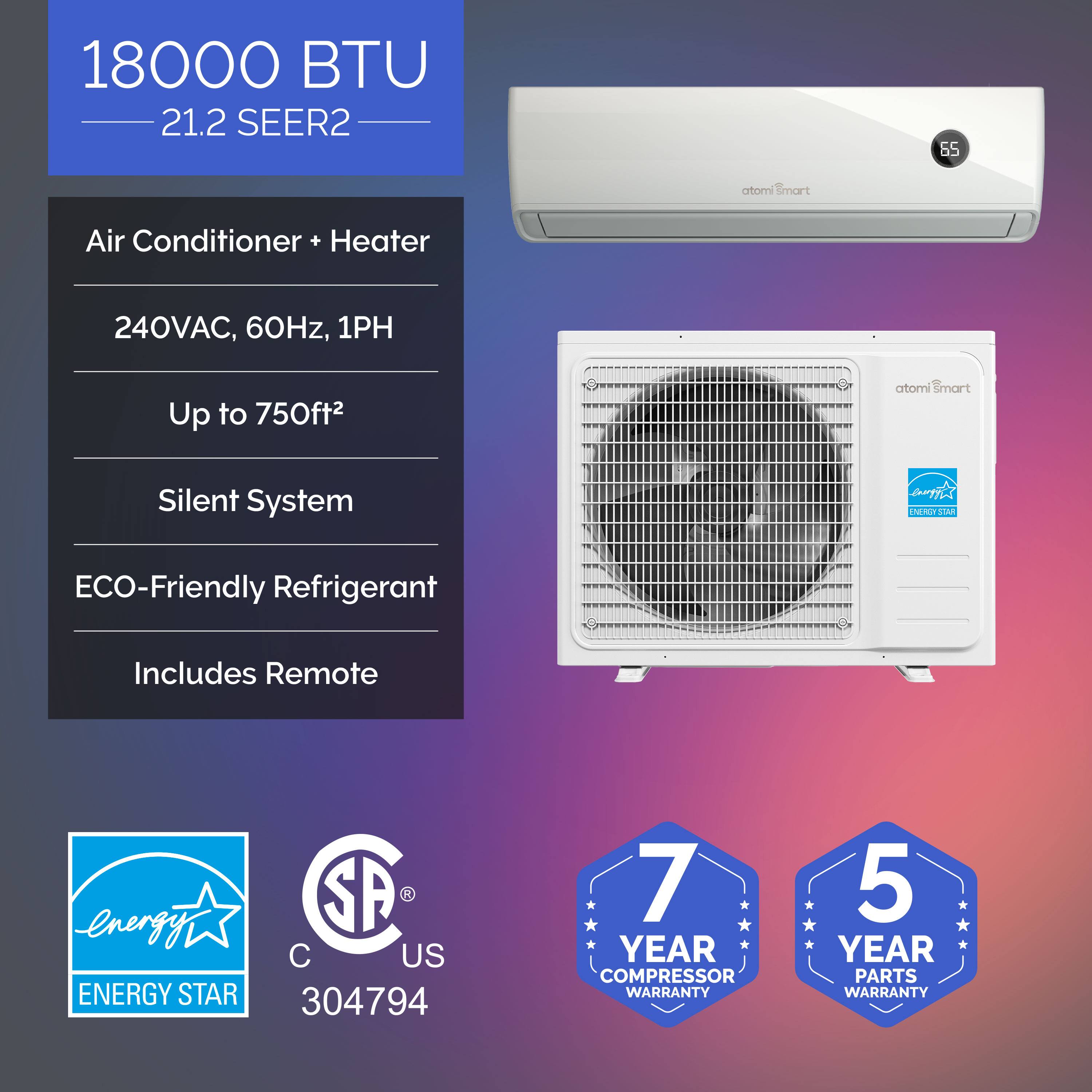 18000 BTU 21.2 SEER2  
Air Conditioner + Heater  
240VAC, 60Hz, 1PH  
Up to 750ft²  
Silent System  
ECO-Friendly Refrigerant  
Includes Remote  

ENERGY STAR  
7 YEAR COMPRESSOR WARRANTY  
5 YEAR PARTS WARRANTY