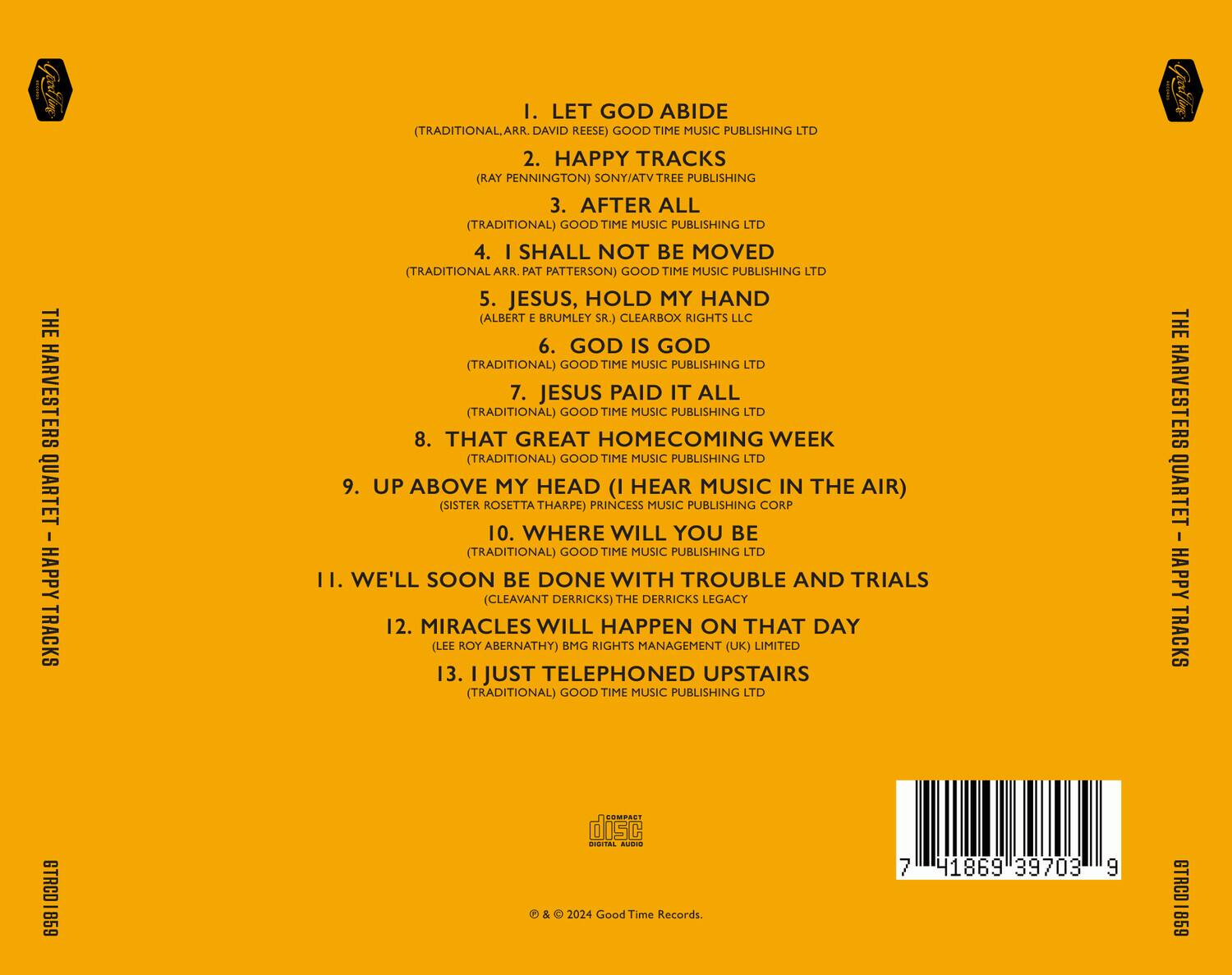 Sure, here is the corrected and grouped text:

---

**THE HARVESTERS QUARTET - HAPPY TRACKS**

**I. LET GOD ABIDE**  
(TRADITIONAL, ARR. DAVID REESE) GOOD TIME MUSIC PUBLISHING LTD

**2. HAPPY TRACKS**  
(RAY PENNINGTON) SONY/ATV TREE PUBLISHING

**3. AFTER ALL**  
(TRADITIONAL) GOOD TIME MUSIC PUBLISHING LTD

**4. I SHALL NOT BE MOVED**  
(TRADITIONAL, ARR. PAT PATTERSON) GOOD TIME MUSIC PUBLISHING LTD

**5. JESUS, HOLD MY HAND**  
(ALBERT E BRUMLEY SR.) CLEARBOX RIGHTS LLC

**6. GOD IS GOD**  
(TRADITIONAL) GOOD TIME MUSIC PUBLISHING LTD

**7. JESUS PAID IT ALL**  
(TRADITIONAL) GOOD TIME MUSIC PUBLISHING LTD

**8. THAT GREAT HOMECOMING WEEK**  
(TRADITIONAL) GOOD TIME MUSIC PUBLISHING LTD

**9. UP ABOVE MY HEAD (I HEAR MUSIC IN THE AIR)**  
(SISTER ROSETTA THARPE) PRINCESS MUSIC PUBLISHING COR