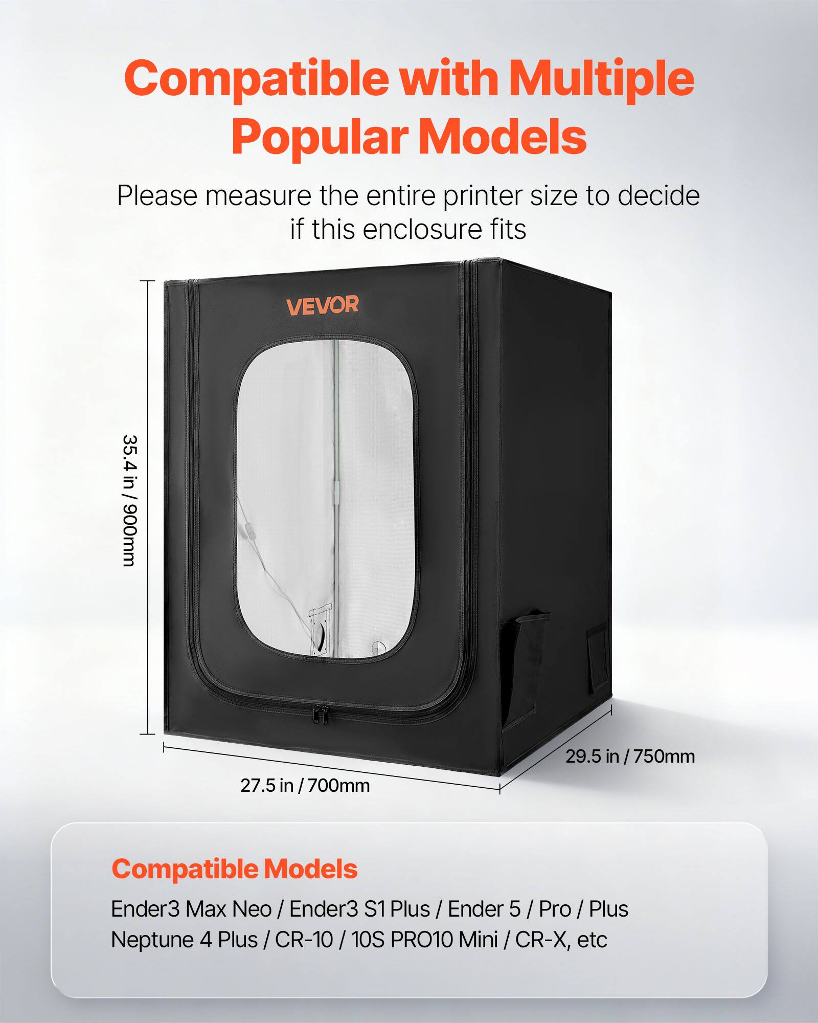 Compatible with Multiple Popular Models

Please measure the entire printer size to decide if this enclosure fits

VEVOR

35.4 in / 900mm
27.5 in / 700mm
29.5 in / 750mm

Compatible Models
Ender3 Max Neo / Ender3 S1 Plus / Ender 5 / Pro / Plus / Neptune 4 Plus / CR-10 / 10S PRO10 Mini / CR-X, etc