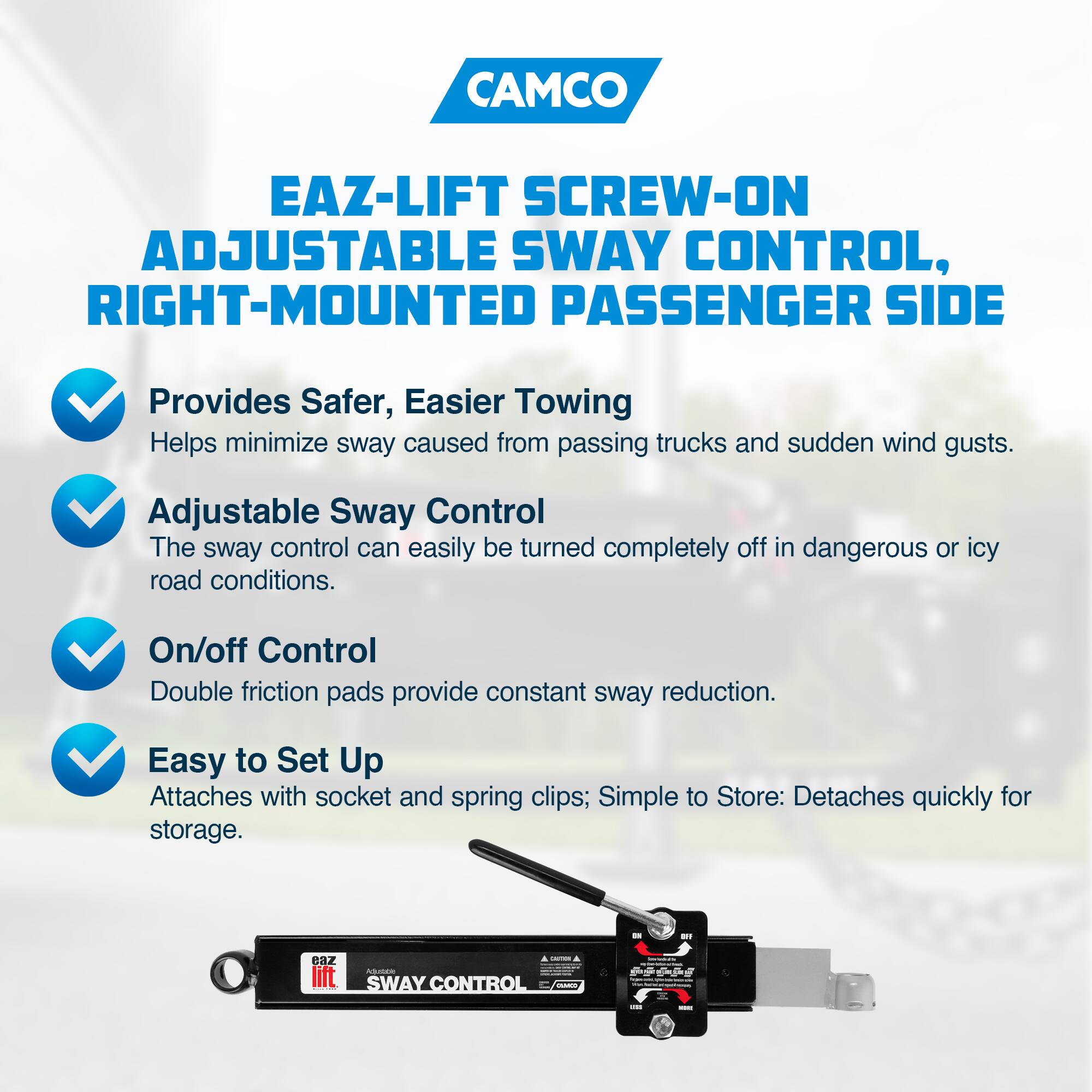 CAMCO  
EAZ-LIFT SCREW-ON ADJUSTABLE SWAY CONTROL, RIGHT-MOUNTED PASSENGER SIDE  

- Provides Safer, Easier Towing  
  Helps minimize sway caused from passing trucks and sudden wind gusts.  

- Adjustable Sway Control  
  The sway control can easily be turned completely off in dangerous or icy road conditions.  

- On/off Control  
  Double friction pads provide constant sway reduction.  

- Easy to Set Up  
  Attaches with socket and spring clips; Simple to Store: Detaches quickly for storage.  

EAZ LIFT  
SWAY CONTROL
