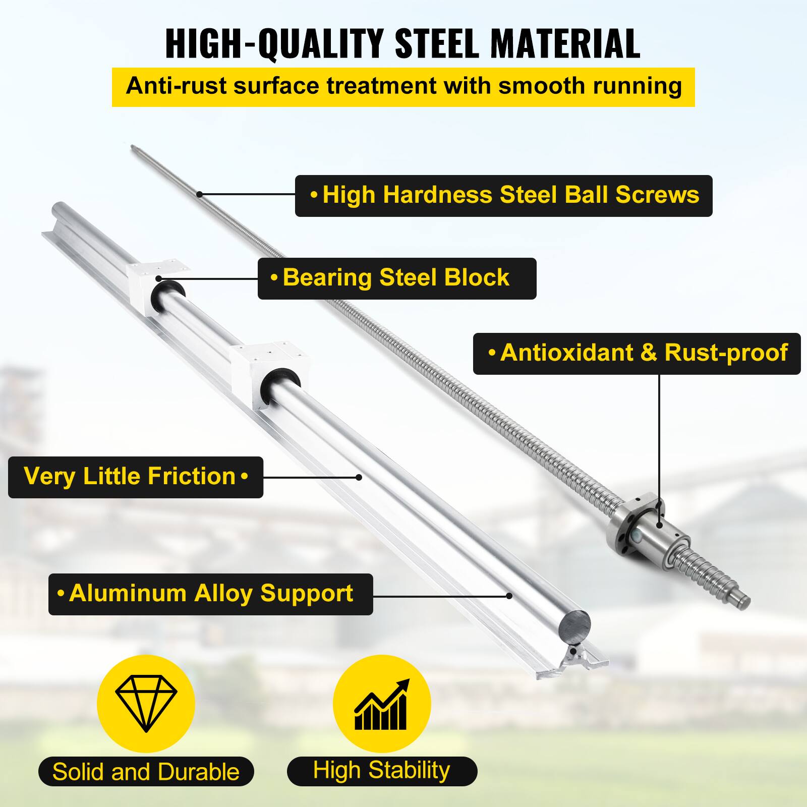 HIGH-QUALITY STEEL MATERIAL  
Anti-rust surface treatment with smooth running

- High Hardness Steel Ball Screws
- Bearing Steel Block
- Antioxidant & Rust-proof

Very Little Friction

- Aluminum Alloy Support

Solid and Durable  
High Stability