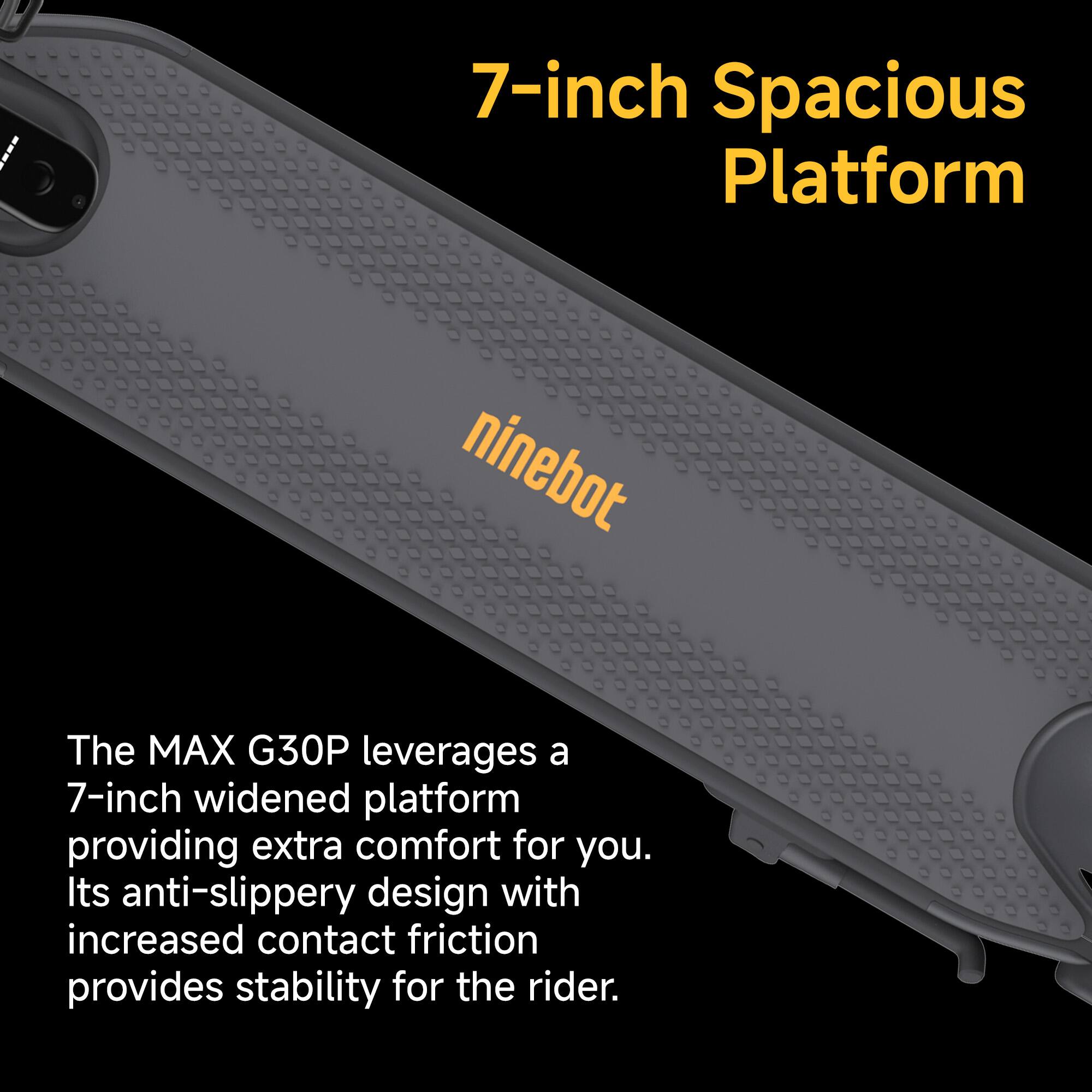 The MAX G30P leverages a 7-inch widened platform providing extra comfort for you. Its anti-slippery design with increased contact friction provides stability for the rider.