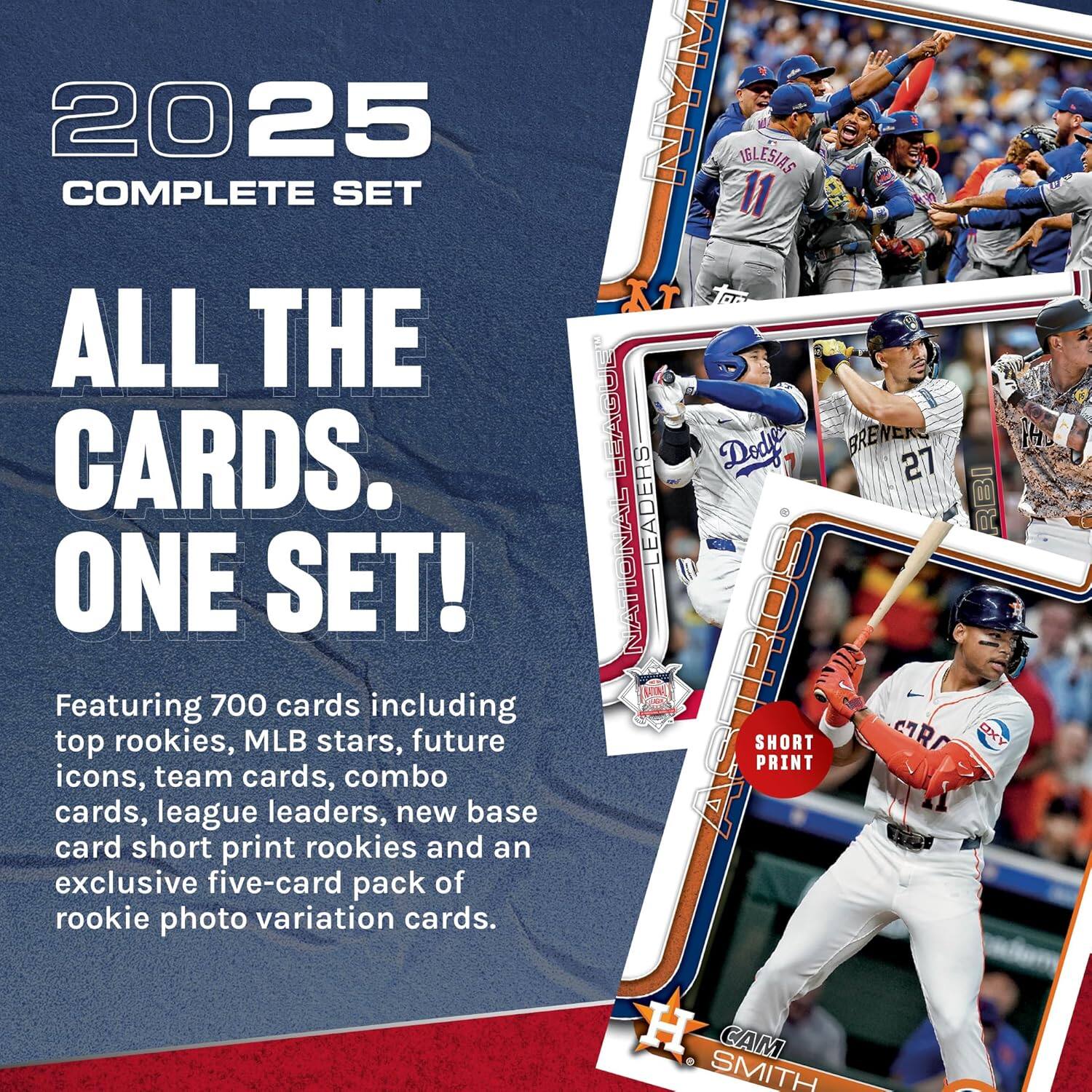 2025 COMPLETE SET  
ALL THE CARDS. ONE SET!  
Featuring 700 cards including top rookies, MLB stars, future icons, team cards, combo cards, league leaders, new base card short print rookies and an exclusive five-card pack of rookie photo variation cards.  
NYM IBLESIAS 11  
LEAGUE  
Dodgers  
BRENERS 27  
INAIS  
EADERS RBI  
NATIONAL  
ASTROS  
SHORT PRINT  
OXY  
H. CAM SMITH