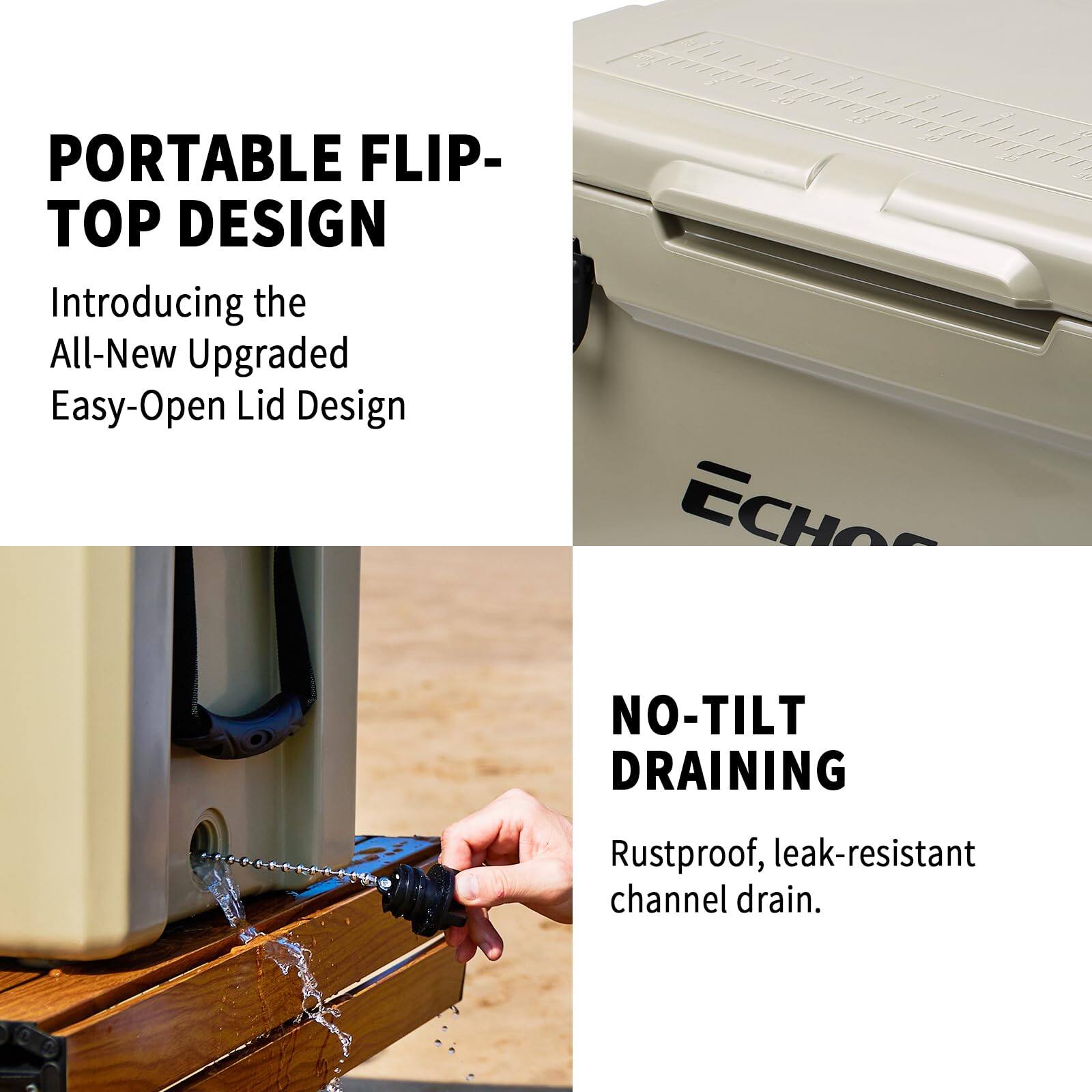 PORTABLE FLIP-TOP DESIGN

Introducing the All-New Upgraded Easy-Open Lid Design

ECHO'S NO-TILT DRAINING

Rustproof, leak-resistant channel drain.