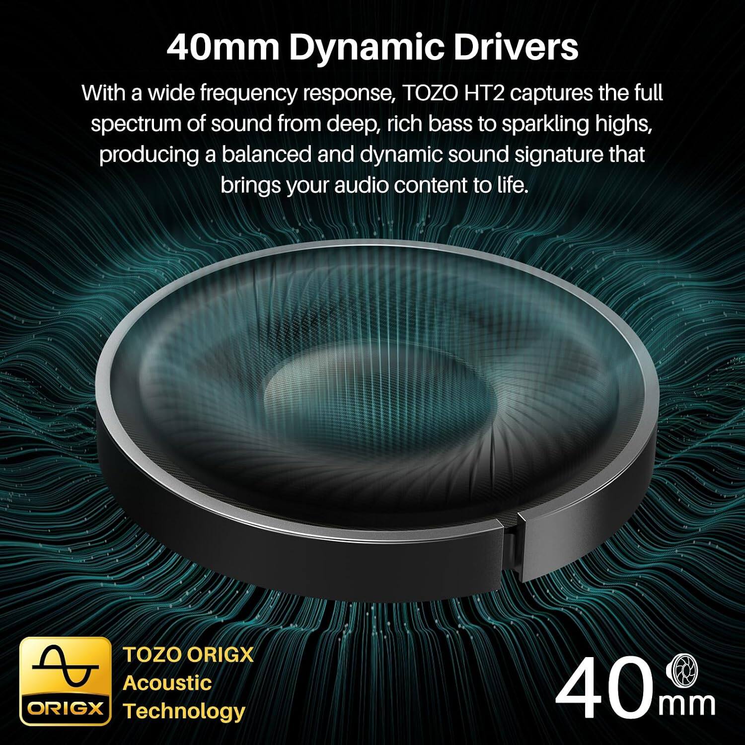 40mm Dynamic Drivers

With a wide frequency response, TOZO HT2 captures the full spectrum of sound from deep, rich bass to sparkling highs, producing a balanced and dynamic sound signature that brings your audio content to life.

TOZO ORIGX Acoustic Technology