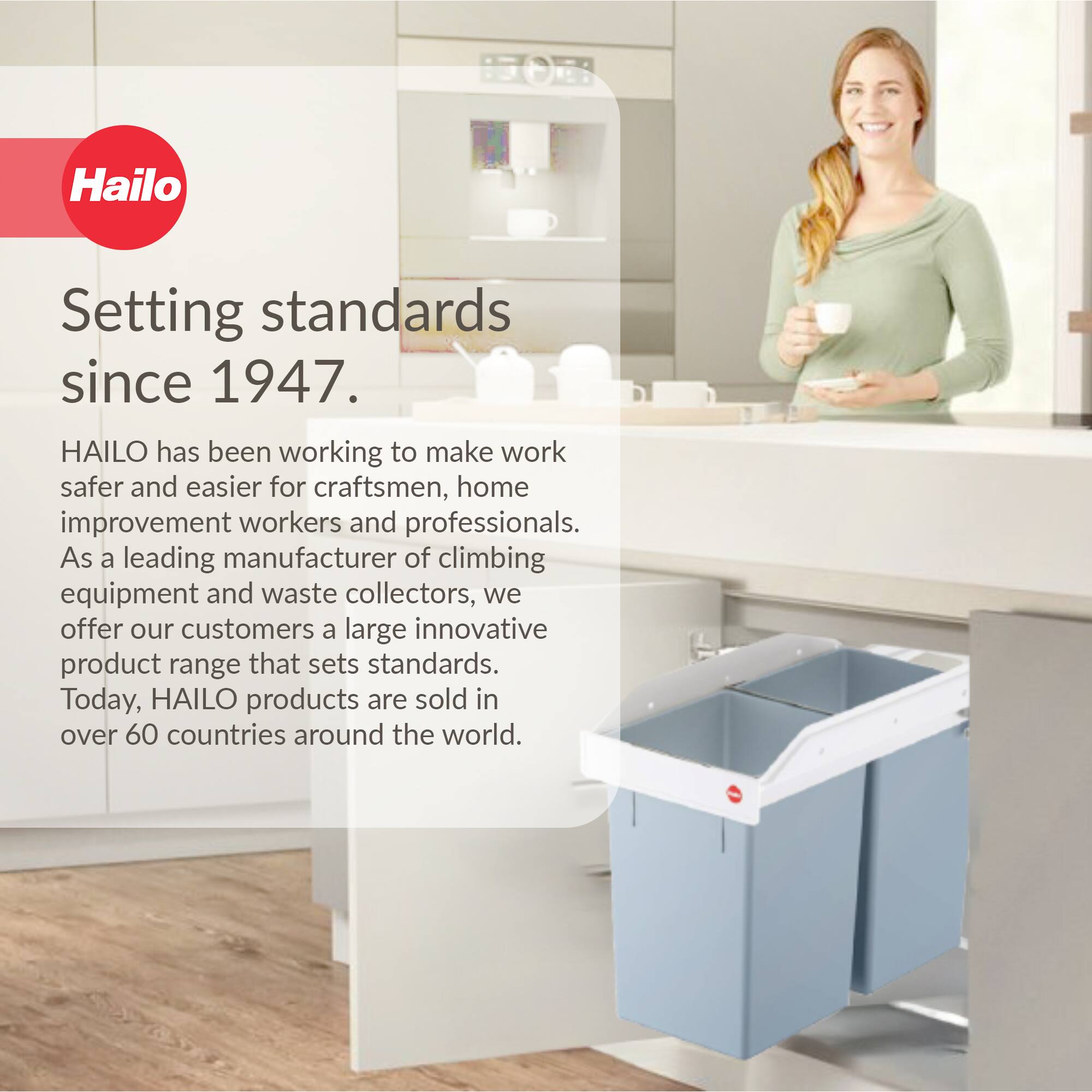 Hailo  
Setting standards since 1947.  

HAILO has been working to make work safer and easier for craftsmen, home improvement workers and professionals. As a leading manufacturer of climbing equipment and waste collectors, we offer our customers a large innovative product range that sets standards. Today, HAILO products are sold in over 60 countries around the world.