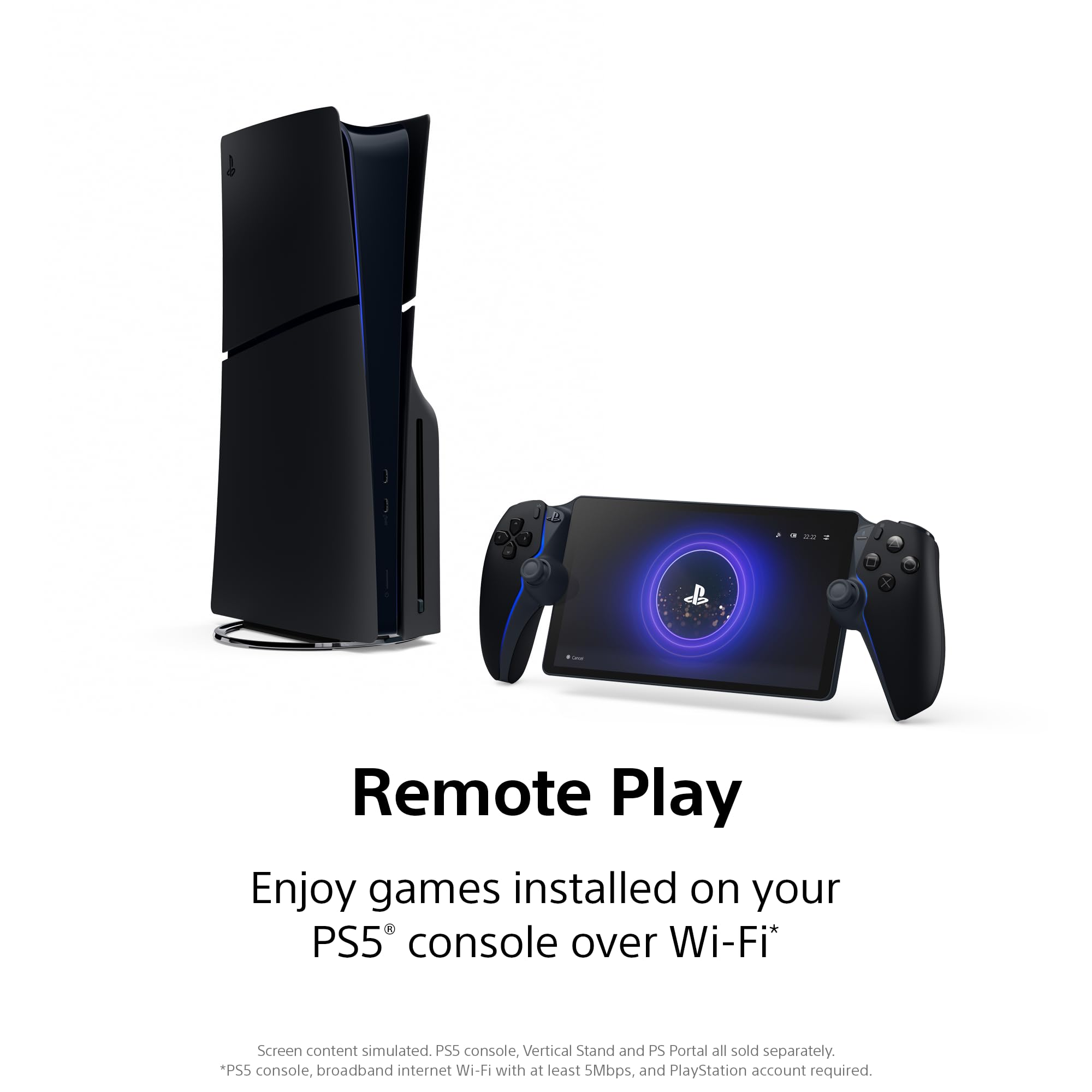 Remote Play  
Enjoy games installed on your PS5® console over Wi-Fi*  

Screen content simulated. PS5 console, Vertical Stand and PS Portal all sold separately.  
*PS5 console, broadband internet Wi-Fi with at least 5Mbps, and PlayStation account required.