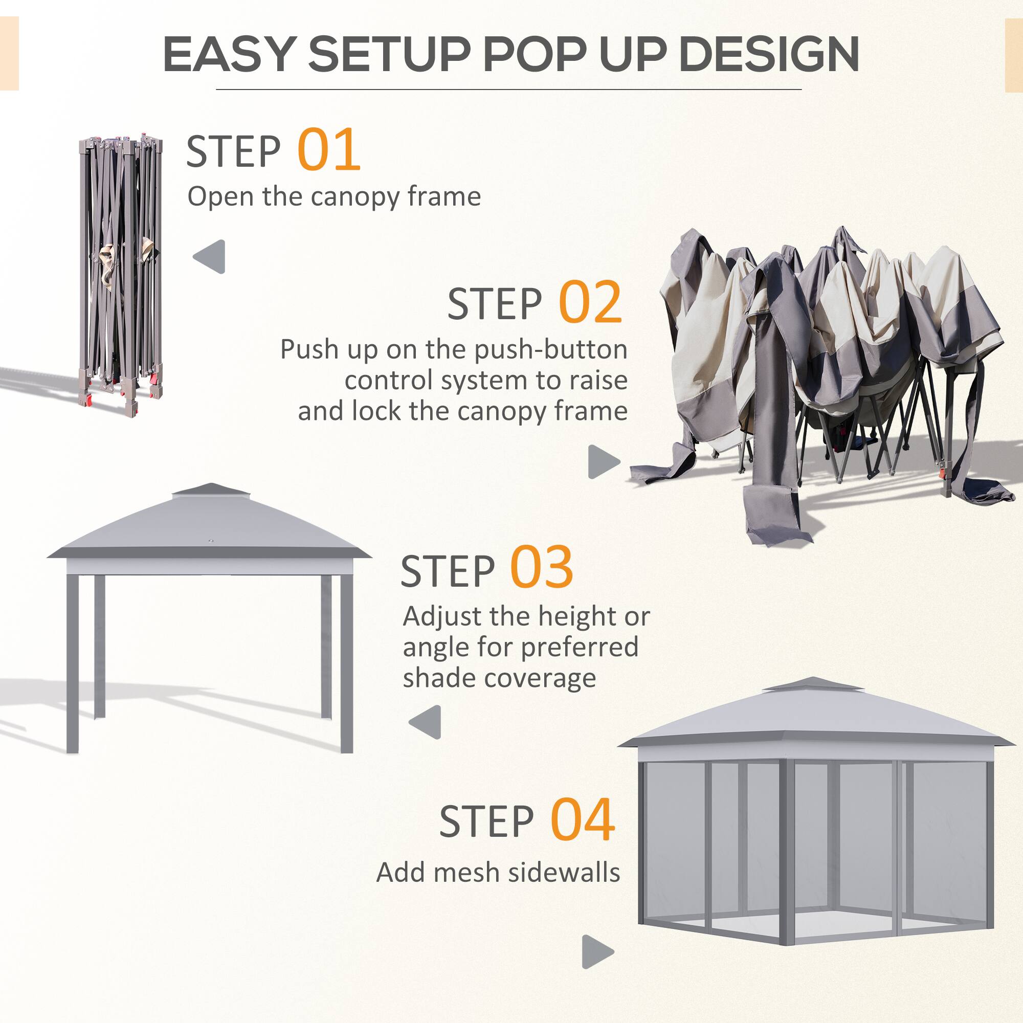 EASY SETUP POP UP DESIGN

STEP 01  
Open the canopy frame

STEP 02  
Push up on the push-button control system to raise and lock the canopy frame

STEP 03  
Adjust the height or angle for preferred shade coverage

STEP 04  
Add mesh sidewalls