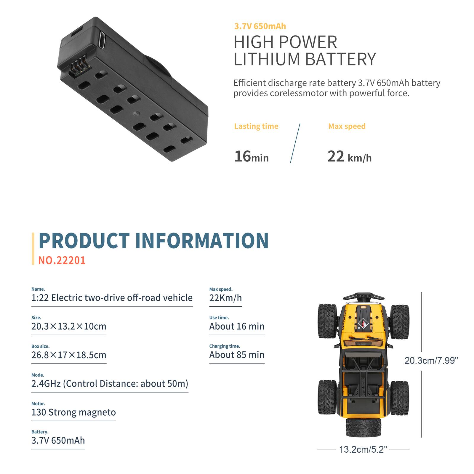 3.7V 650mAh HIGH POWER LITHIUM BATTERY  
Efficient discharge rate battery 3.7V 650mAh battery provides coreless motor with powerful force.  
Lasting time: 16 min  
Max speed: 22 km/h  

PRODUCT INFORMATION  
NO.22201  
Name: 1:22 Electric two-drive off-road vehicle  
Size: 20.3 x 13.2 x 10 cm  
Box size: 26.8 x 17 x 18.5 cm  
Use time: About 16 min  
Charging time: About 85 min  
Mode: 2.4GHz (Control Distance: about 50m)  
Motor: 130 Strong magneto  
Battery: 3.7V 650mAh
