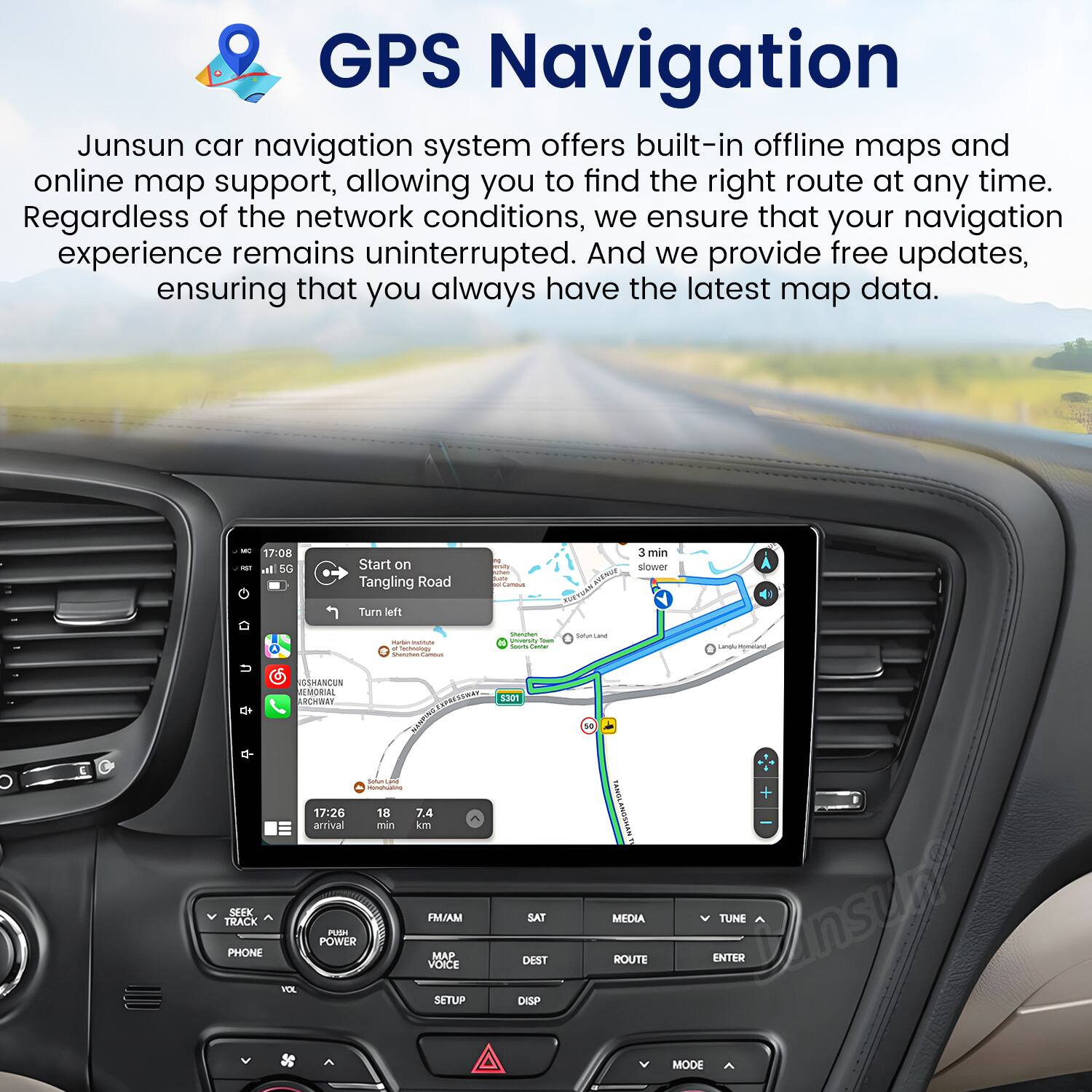 GPS Navigation

Junsun car navigation system offers built-in offline maps and online map support, allowing you to find the right route at any time. Regardless of the network conditions, we ensure that your navigation experience remains uninterrupted. And we provide free updates, ensuring that you always have the latest map data.

- 17:08 - 50 Start on Tangling Road
- Turn left
- 3 min slower
- Sddati Crn
- La Hmn UEHANCUN
- M OCO 8301
- 1e
- 17:26 arrival
- 18 7.4 an kom
- I SEK TRACK PHONE PURI POWER FM/AM MA VOICE SAT DEST MEDIA ROUTE TUNE ENTER VEE SETUP DISP MODE