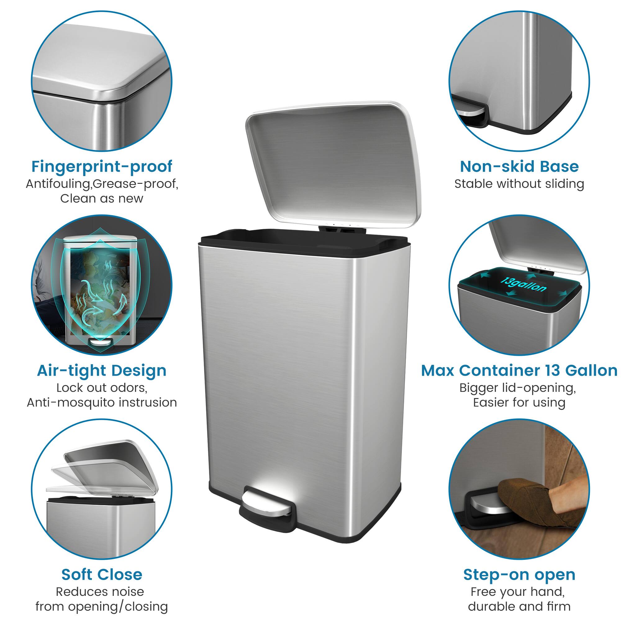 Fingerprint-proof Antifouling, Grease-proof, Clean as new, Non-skid Base, Stable without sliding, 13 gallon, Air-tight Design, Lock out odors, Anti-mosquito instrusion, Max Container 13 Gallon, Bigger lid-opening, Easier for using, Soft Close, Reduces noise from opening/closing, Step-on open, Free your hand, durable and firm