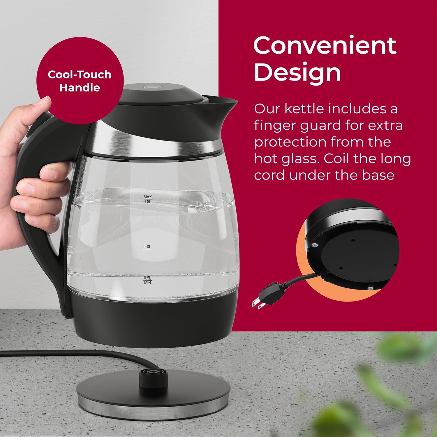 Cool-Touch Handle, Convenient Design, Our kettle includes a finger guard for extra protection from the hot glass. Coil the long cord under the base. MAX 1.8L 1.0L MIN