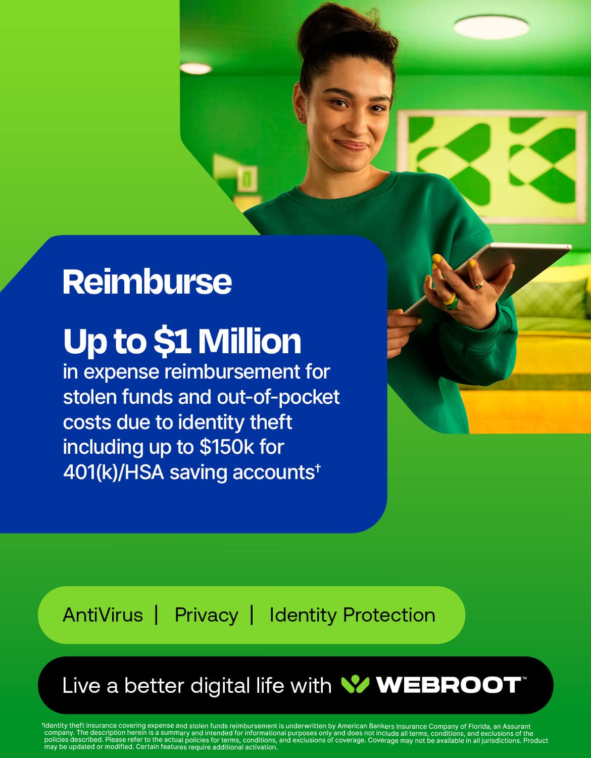 Reimburse Up to $1 Million in expense reimbursement for stolen funds and out-of-pocket costs due to identity theft including up to $150k for 401(k)/HSA saving accounts+ AntiVirus | Privacy I Identity Protection Live a better digital life with WEBROOT.