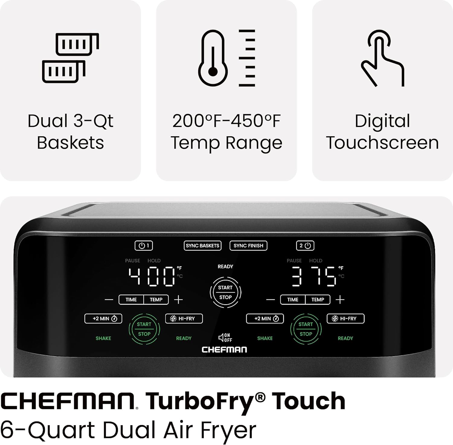 Dual 3-Qt Baskets  
200°F-450°F Temp Range  
Digital Touchscreen  

CHEFMAN TurboFry Touch  
6-Quart Dual Air Fryer
