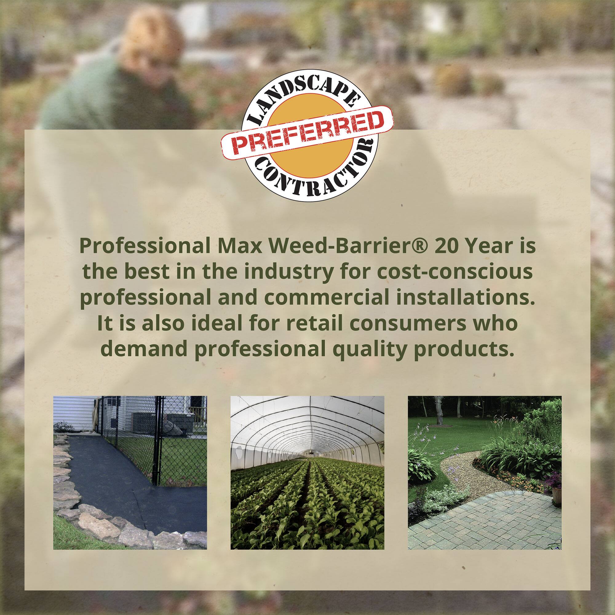 LANDSCAPE PREFERRED CONTRACTOR

Professional Max Weed-Barrier® 20 Year is the best in the industry for cost-conscious professional and commercial installations. It is also ideal for retail consumers who demand professional quality products.