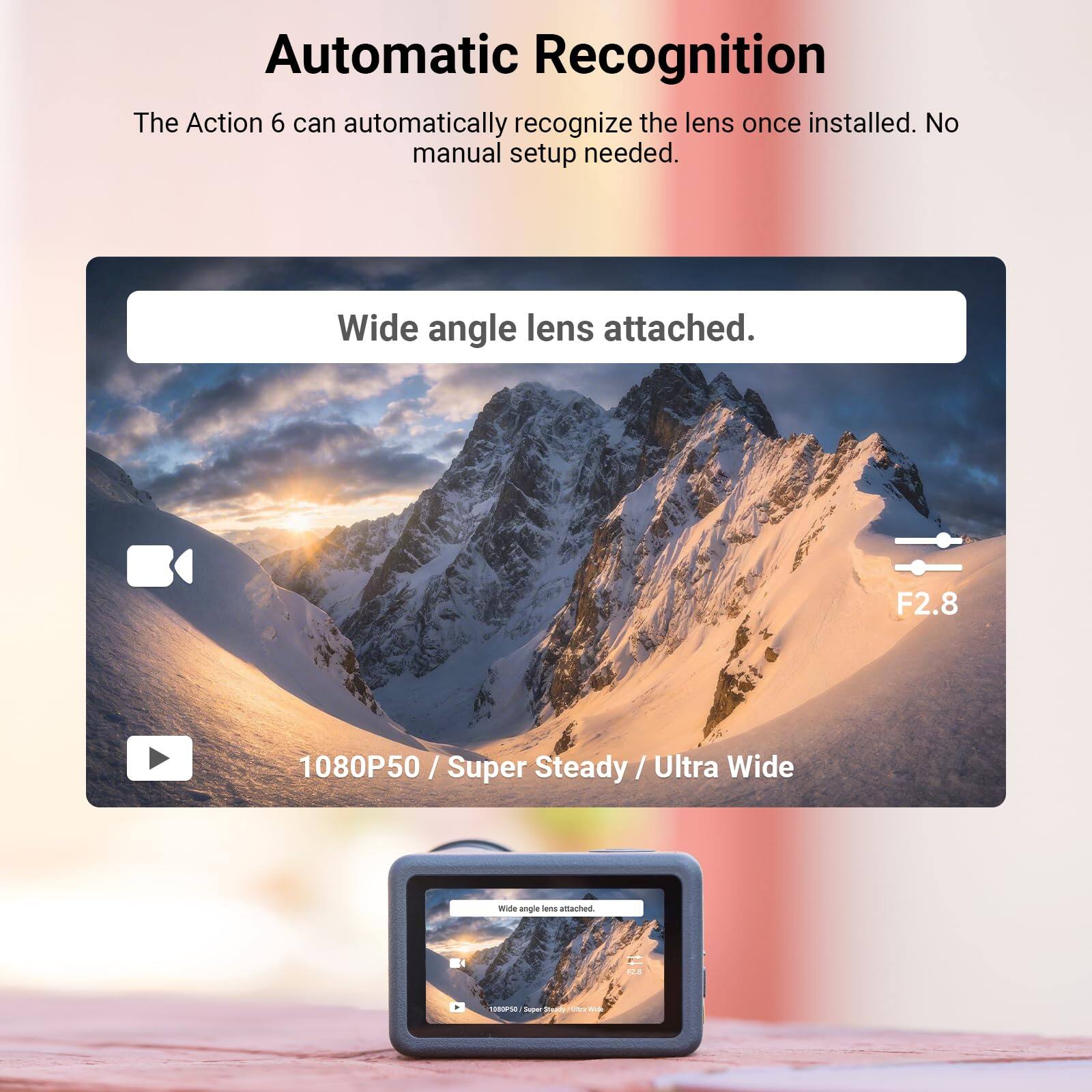 Automatic Recognition

The Action 6 can automatically recognize the lens once installed. No manual setup needed.

Wide angle lens attached.

F2.8

1080P50 / Super Steady / Ultra Wide