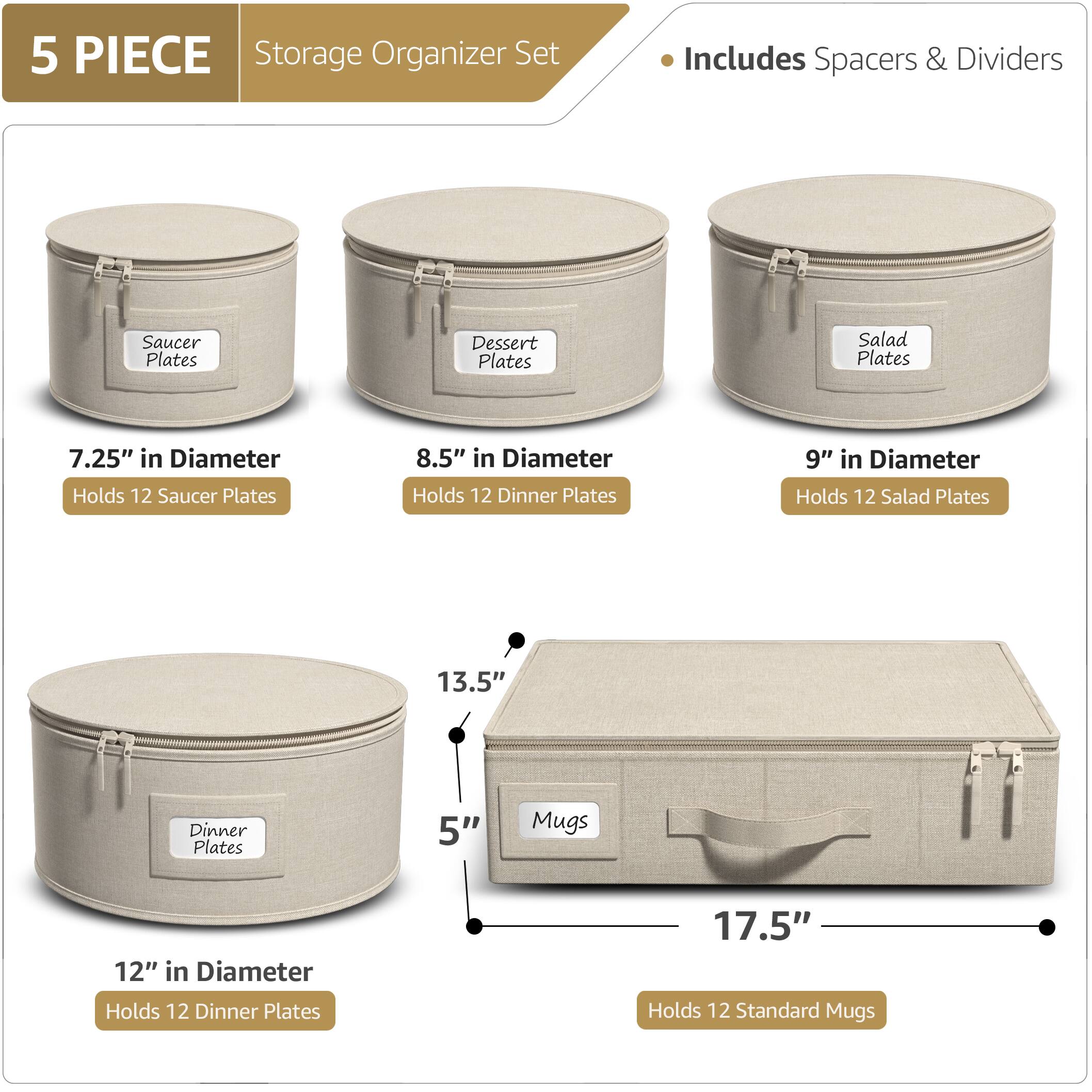 5 PIECE Storage Organizer Set  
Includes Spacers & Dividers  

- Saucer Plates  
  7.25" in Diameter  
  Holds 12 Saucer Plates  

- Dessert Plates  
  8.5" in Diameter  
  Holds 12 Dinner Plates  

- Salad Plates  
  9" in Diameter  
  Holds 12 Salad Plates  

- Dinner Plates  
  12" in Diameter  
  Holds 12 Dinner Plates  

- Mugs  
  17.5" in Length  
  5" in Height  
  Holds 12 Standard Mugs