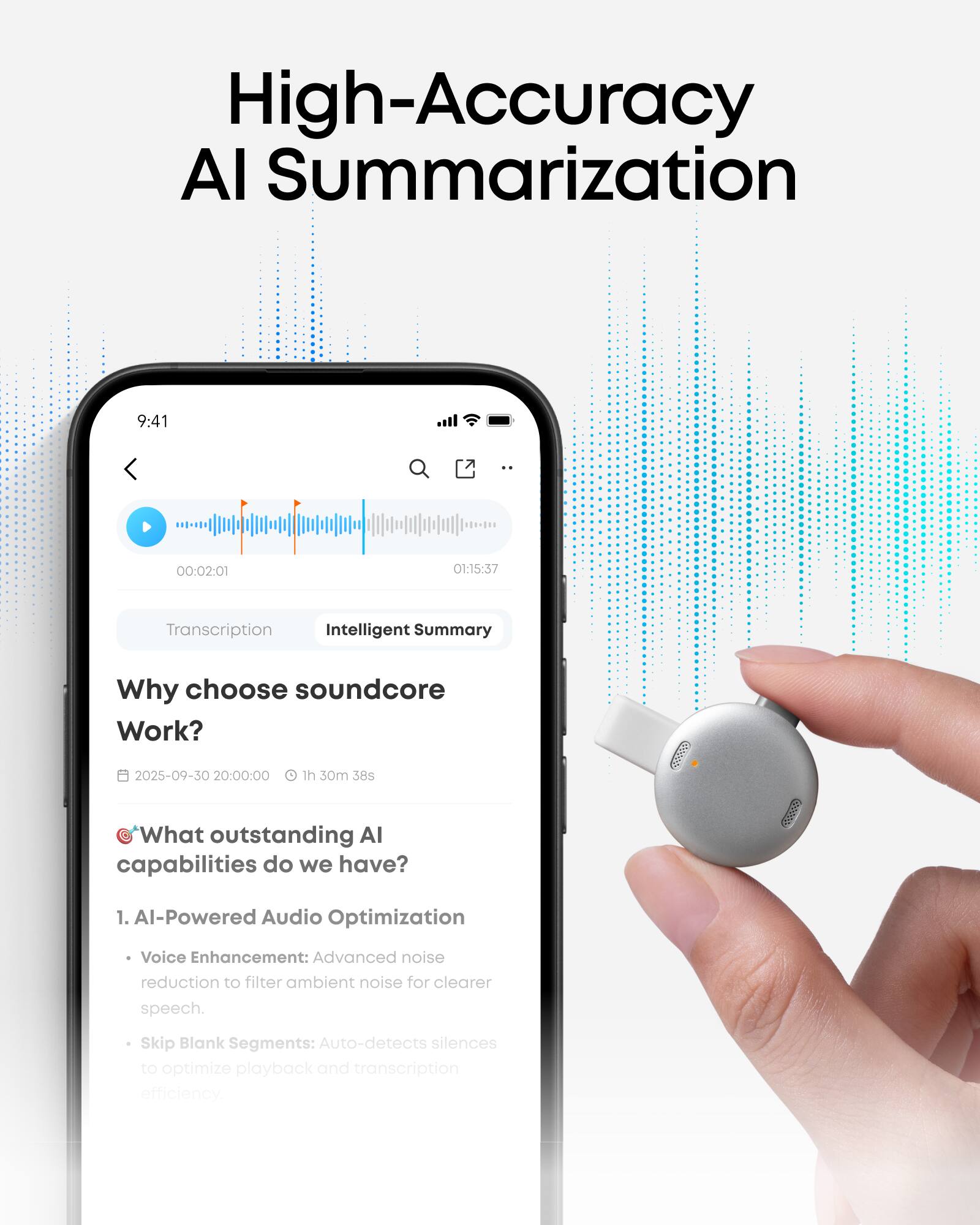 High-Accuracy AI Summarization

9:41 00:02:01 O1:15:37

Transcription Intelligent Summary

Why choose soundcore Work?  
2025-09-30 20:00:00 1h 30m 38s

What outstanding AI capabilities do we have?  
59009

1. AI-Powered Audio Optimization  
   - Voice Enhancement: Advanced noise reduction to filter ambient noise for clearer speech.  
   - Skip Blank Segments: Auto-detects silences to optimize playback and transcription efficiency.