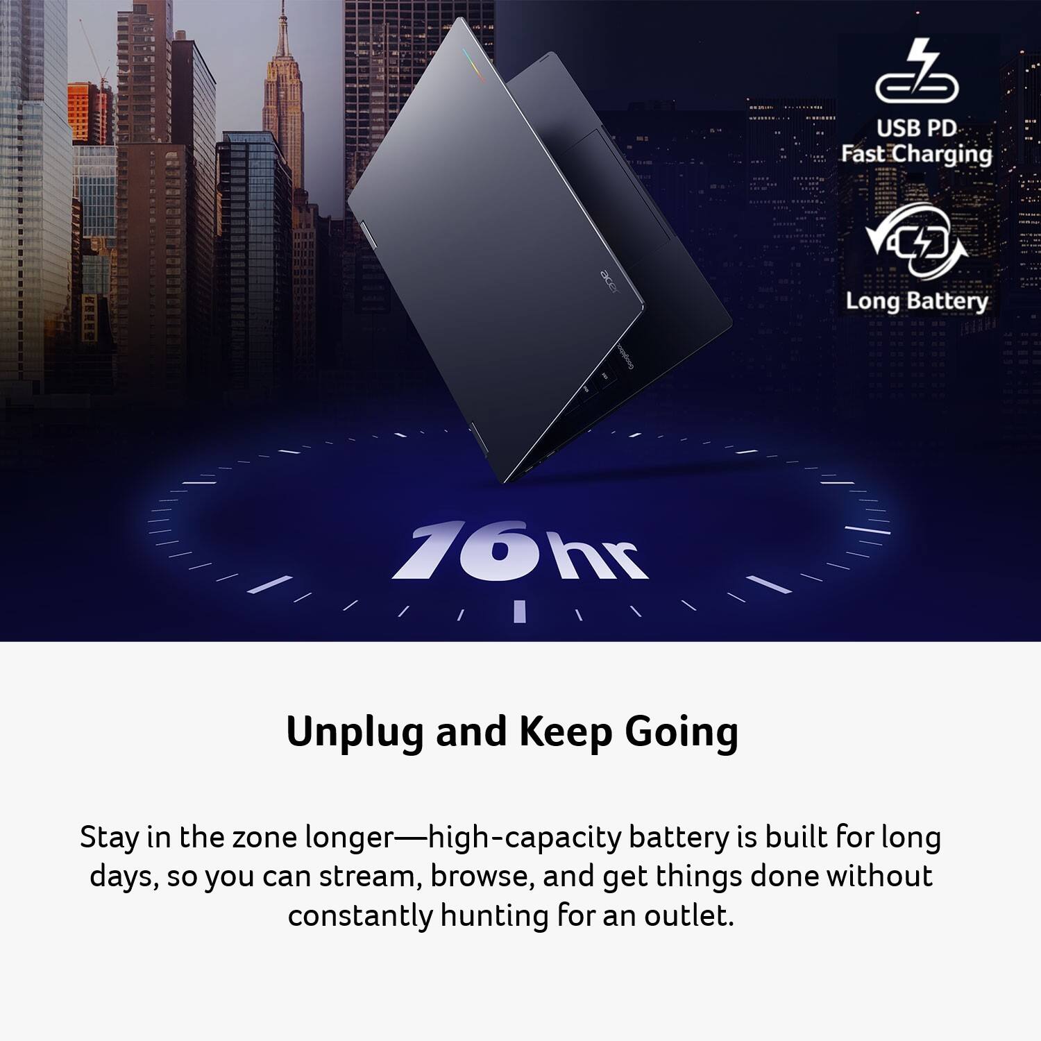USB PD Fast Charging  
Long Battery  
16hr  
Unplug and Keep Going  
Stay in the zone longer—high-capacity battery is built for long days, so you can stream, browse, and get things done without constantly hunting for an outlet.