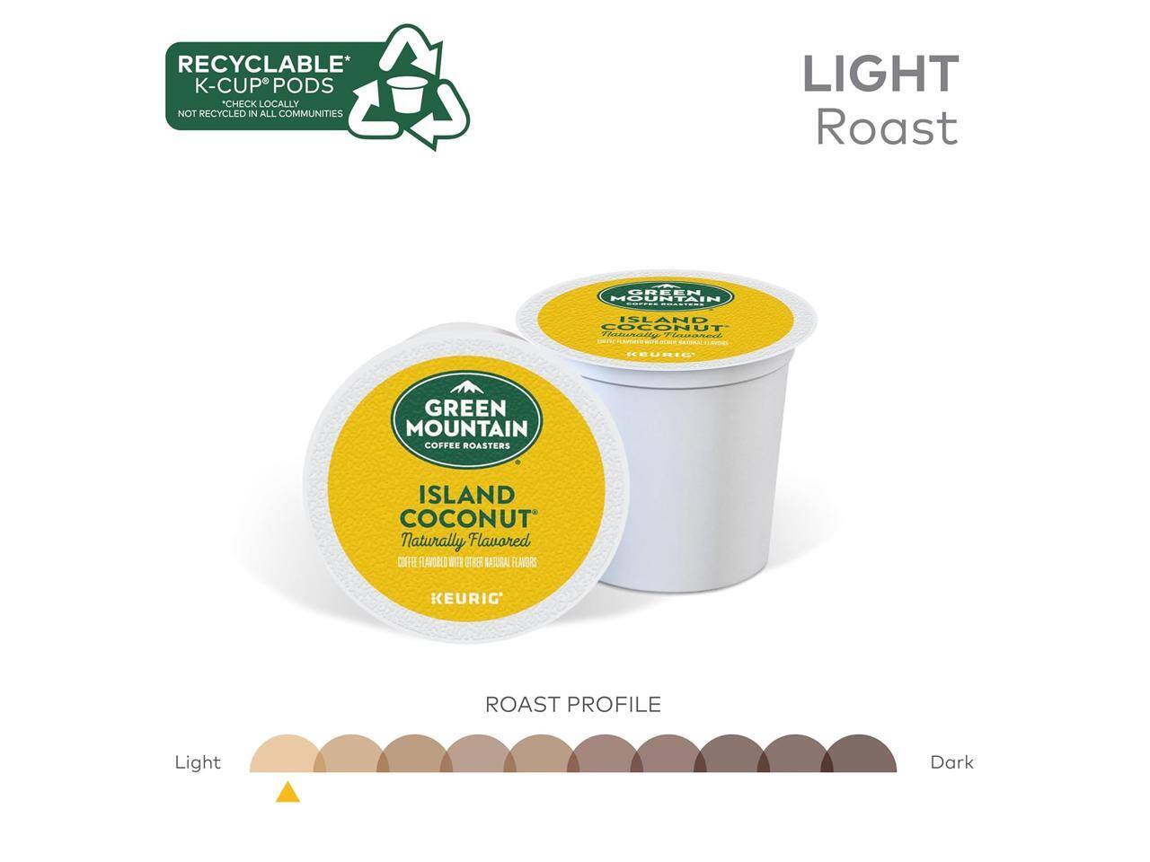 RECYCLABLE* K-CUP PODS  
CHECK LOCALLY NOT RECYCLED IN ALL COMMUNITIES  

LIGHT Roast  

GREEN MOUNTAIN COFFEE ROASTERS  
ISLAND COCONUT  
Naturally Flavored  
COFFEE FLAVORED WITH OTHER NATURAL FLAVORS  

KEURIG®  

ROAST PROFILE  
Light  
Dark