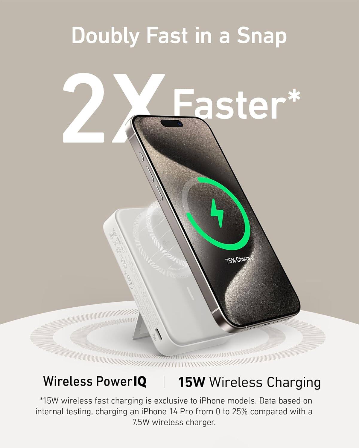 Doubly Fast in a Snap 2X Faster* 100 75% Charged | Wireless PowerIQ | 15W Wireless Charging *15W wireless fast charging is exclusive to iPhone models. Data based on internal testing, charging an iPhone 14 Pro from 0 to 25% compared with a 7.5W wireless charger.