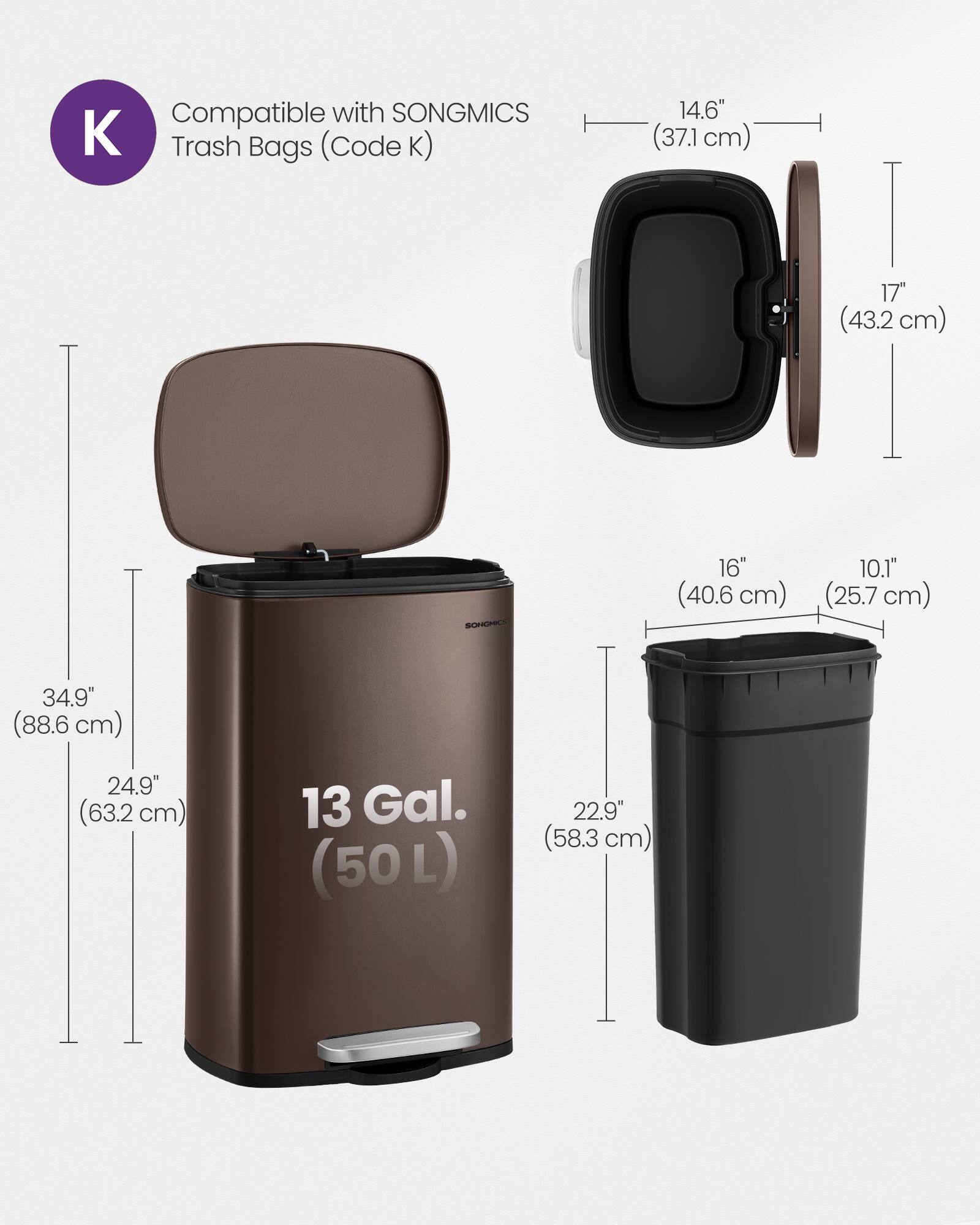 Compatible with SONGMICS Trash Bags (Code K)  
14.6" (37.1 cm)  
17" (43.2 cm)  
16" (40.6 cm)  
10.1" (25.7 cm)  
34.9" (88.6 cm)  
24.9" (63.2 cm)  
13 Gal. (50L)  
22.9" (58.3 cm)