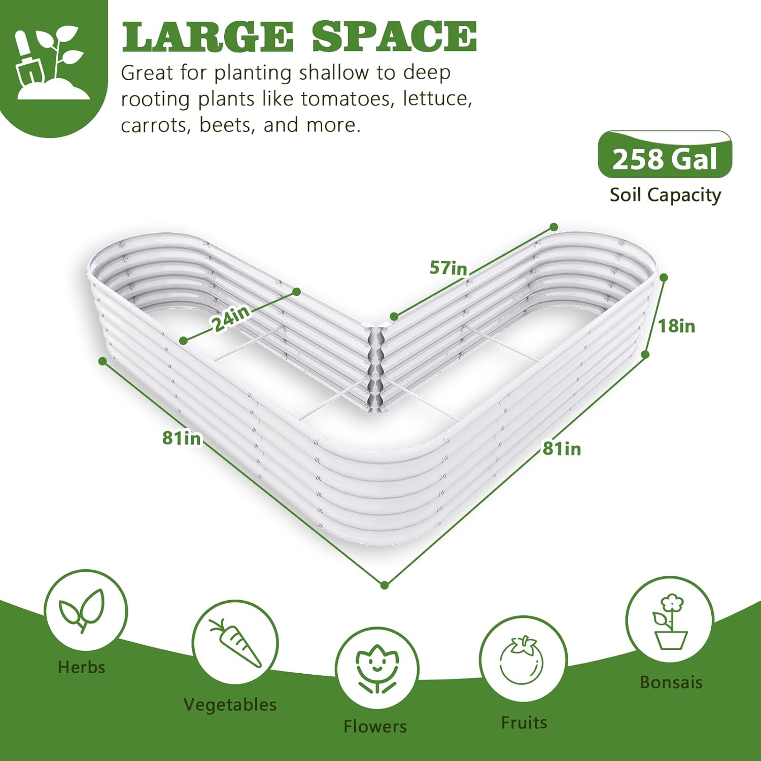 LARGE SPACE  
Great for planting shallow to deep rooting plants like tomatoes, lettuce, carrots, beets, and more.  

258 Gal Soil Capacity  

57in x 24in x 18in x 81in  

Herbs  
Vegetables  
Flowers  
Fruits  
Bonsais