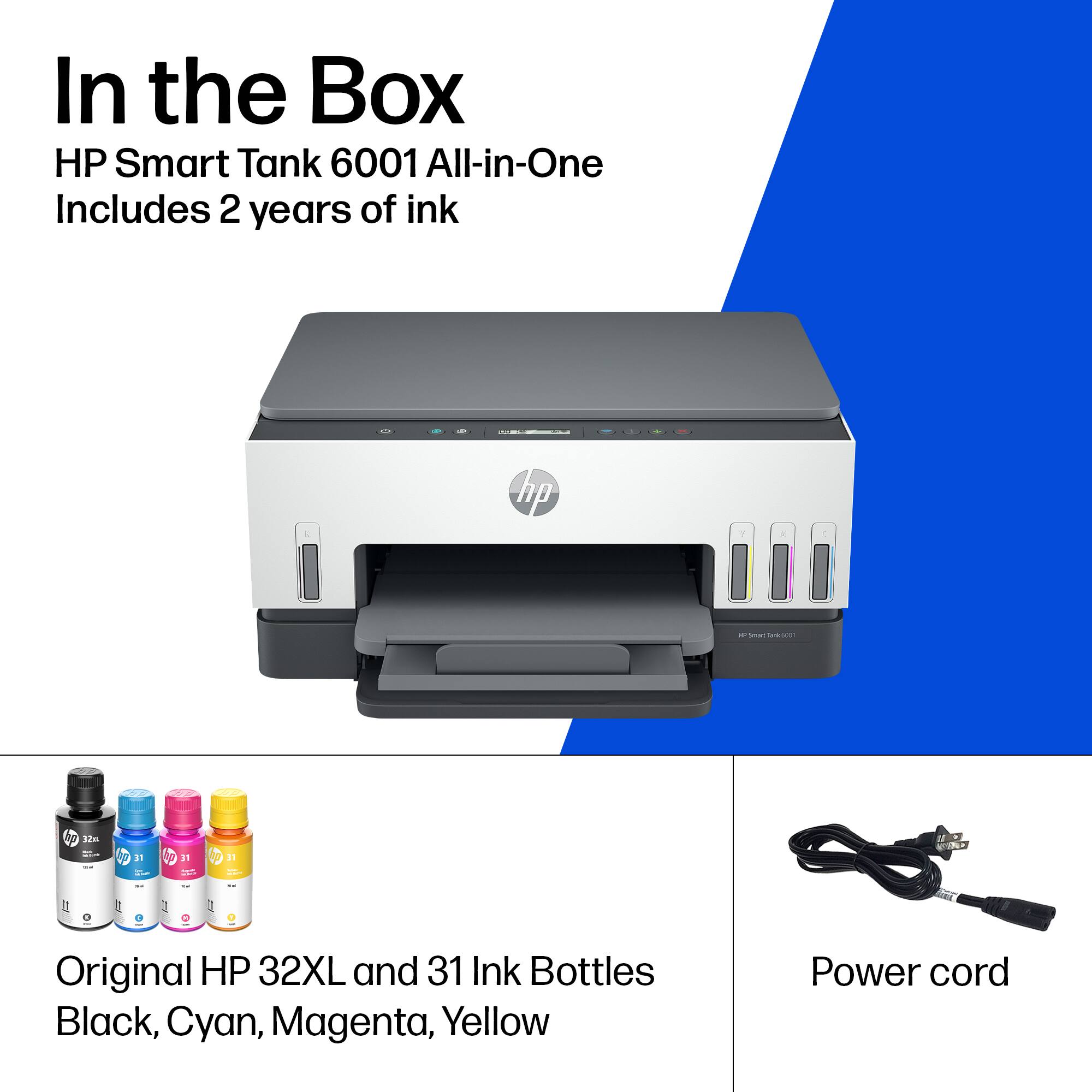 In the Box  
HP Smart Tank 6001 All-in-One  
Includes 2 years of ink  

Original HP 32XL and 31 Ink Bottles  
Black, Cyan, Magenta, Yellow  

Power cord