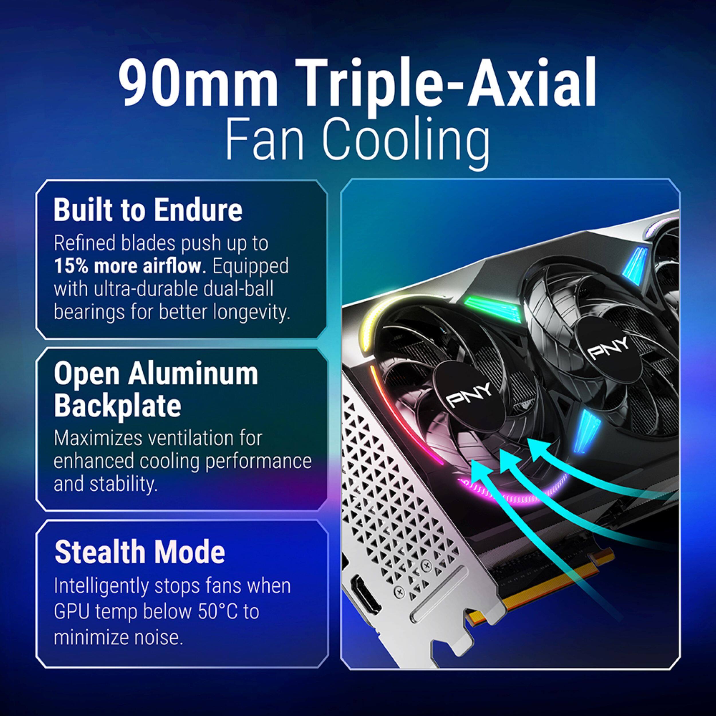 90mm Triple-Axial Fan Cooling

Built to Endure
Refined blades push up to 15% more airflow. Equipped with ultra-durable dual-ball bearings for better longevity.

Open Aluminum Backplate
Maximizes ventilation for enhanced cooling performance and stability.

Stealth Mode
Intelligently stops fans when GPU temp below 50°C to minimize noise.