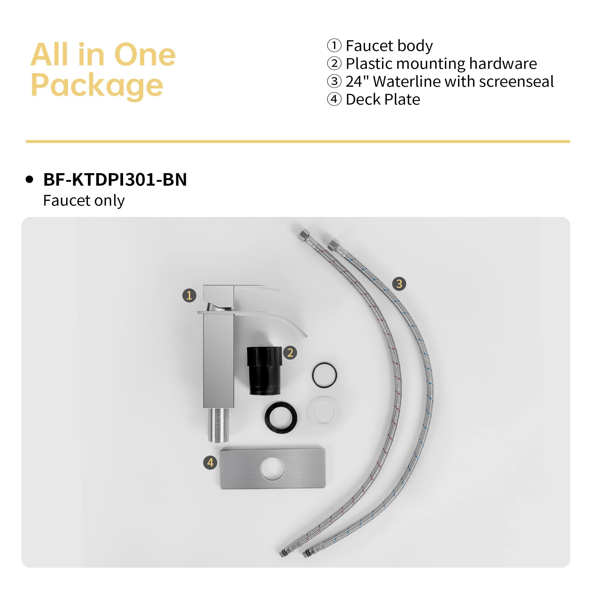 All in One Package

BF-KTDPI301-BN
Faucet only

1. Faucet body
2. Plastic mounting hardware
3. 24" Waterline with screenseal
4. Deck Plate