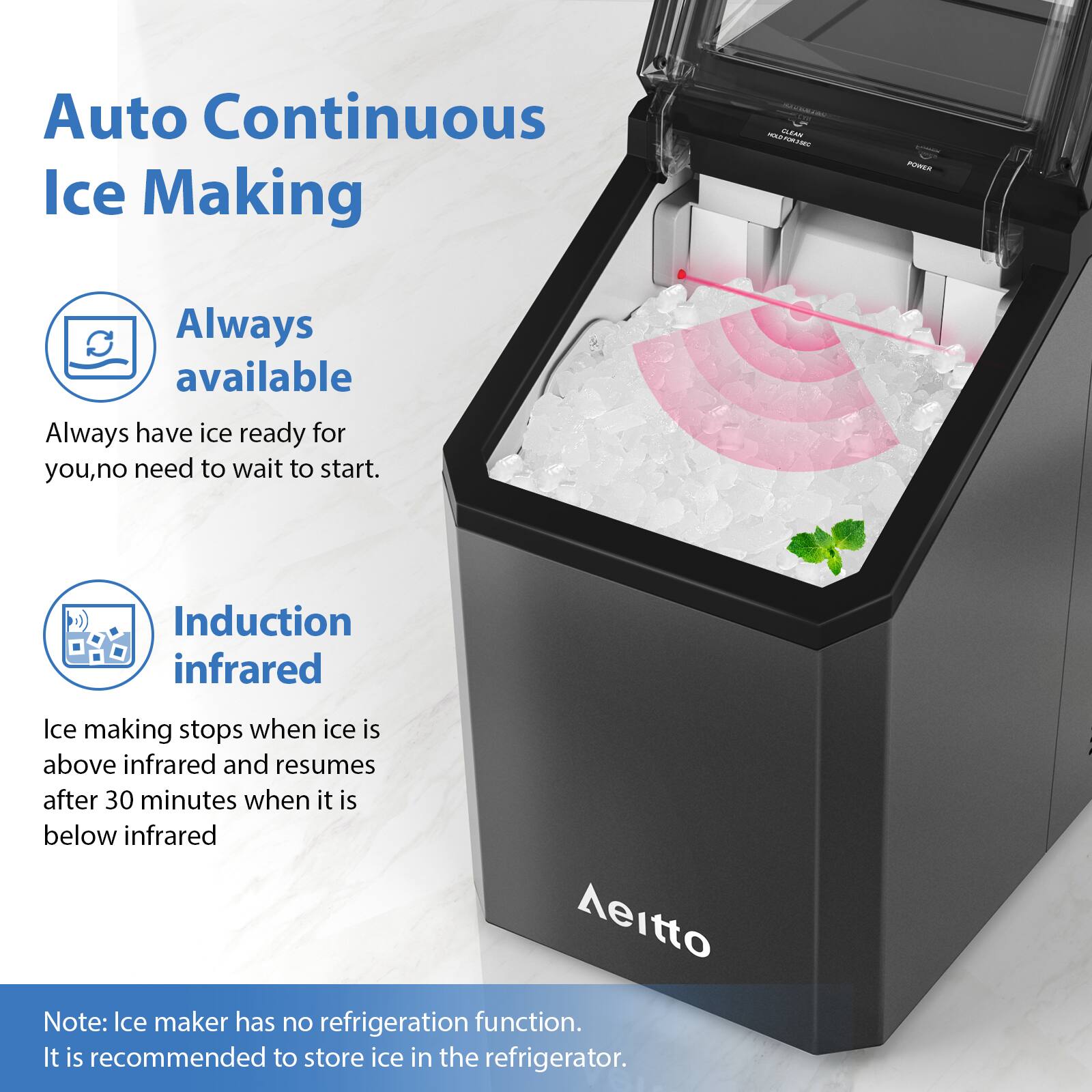 Auto Continuous Ice Making

Always available
Always have ice ready for you, no need to wait to start.

Induction infrared
Ice making stops when ice is above infrared and resumes after 30 minutes when it is below infrared

Note: Ice maker has no refrigeration function. It is recommended to store ice in the refrigerator.