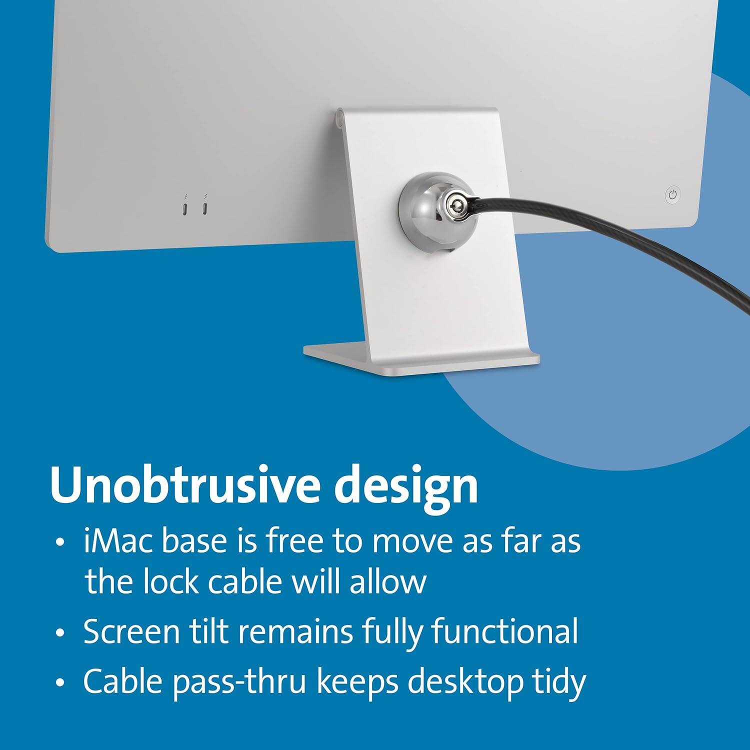 Unobtrusive design  
- iMac base is free to move as far as the lock cable will allow  
- Screen tilt remains fully functional  
- Cable pass-thru keeps desktop tidy