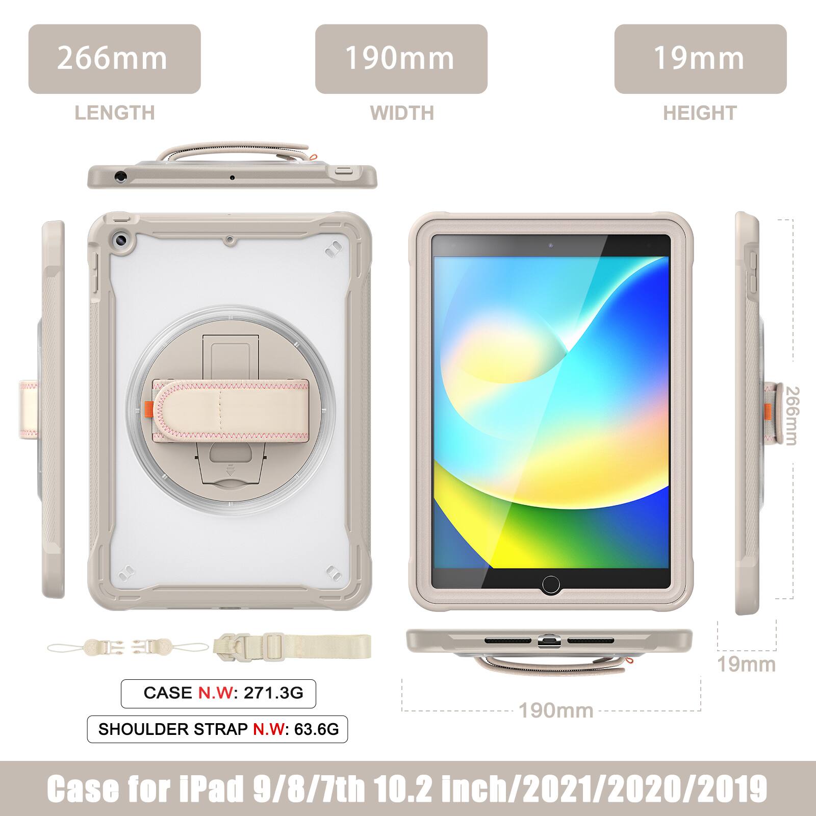 266mm 190mm 19mm  
LENGTH WIDTH HEIGHT  
266mm  
CASE N.W: 271.3G  
SHOULDER STRAP N.W: 63.6G  
190mm 19mm  
Case for iPad 9/8/7th 10.2 inch/2021/2020/2019