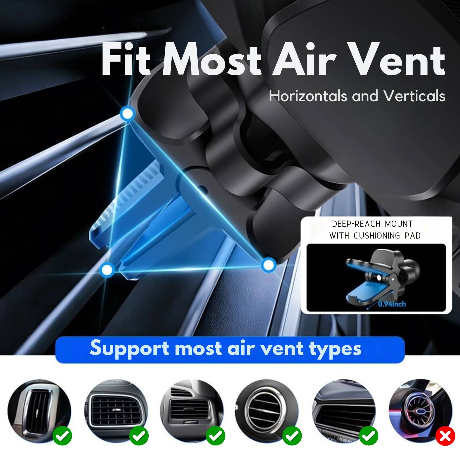 Fit Most Air Vent Horizontals and Verticals  
DEEP-REACH MOUNT WITH CUSHIONING PAD 0.94inch  
Support most air vent types