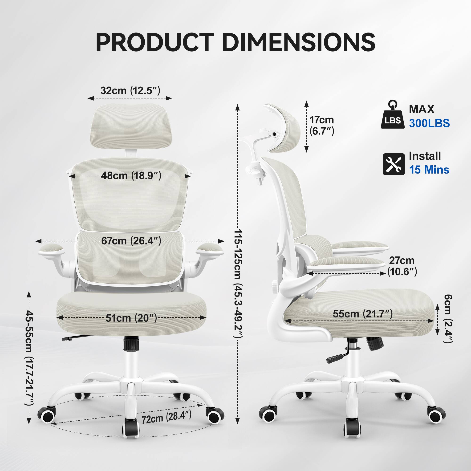 PRODUCT DIMENSIONS  
32cm (12.5")  
17cm (6.7")  
MAX LBS 300LBS  
48cm (18.9")  
Install 15 Mins  
45-55cm (17.7-21.7")  
67cm (26.4")  
51cm (20")  
72cm (28.4")  
115-125cm (45.3-49.2")  
27cm (10.6")  
55cm (21.7")  
6cm (2.4")