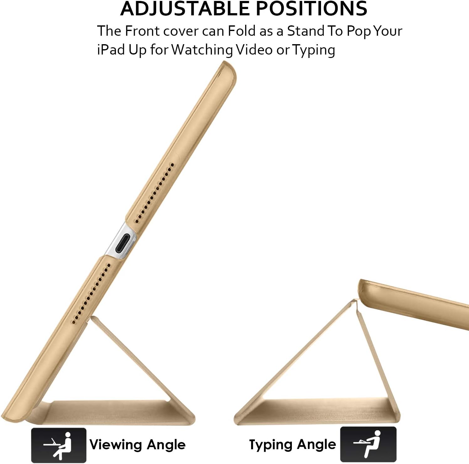ADJUSTABLE POSITIONS  
The Front cover can Fold as a Stand To Pop Your iPad Up for Watching Video or Typing  

Viewing Angle  
Typing Angle