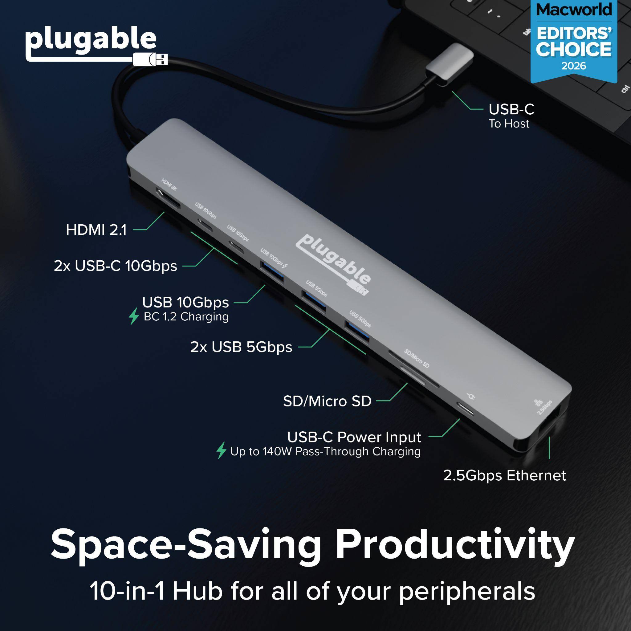 plugable  
Macworld EDITORS' CHOICE 2026  
USB-C To Host  
HDMI 2.1  
2x USB-C 10Gbps  
USB 10Gbps  
BC 1.2 Charging  
2x USB 5Gbps  
SD/Micro SD  
USB-C Power Input  
Up to 140W Pass-Through Charging  
2.5Gbps Ethernet  
Space-Saving Productivity  
10-in-1 Hub for all of your peripherals
