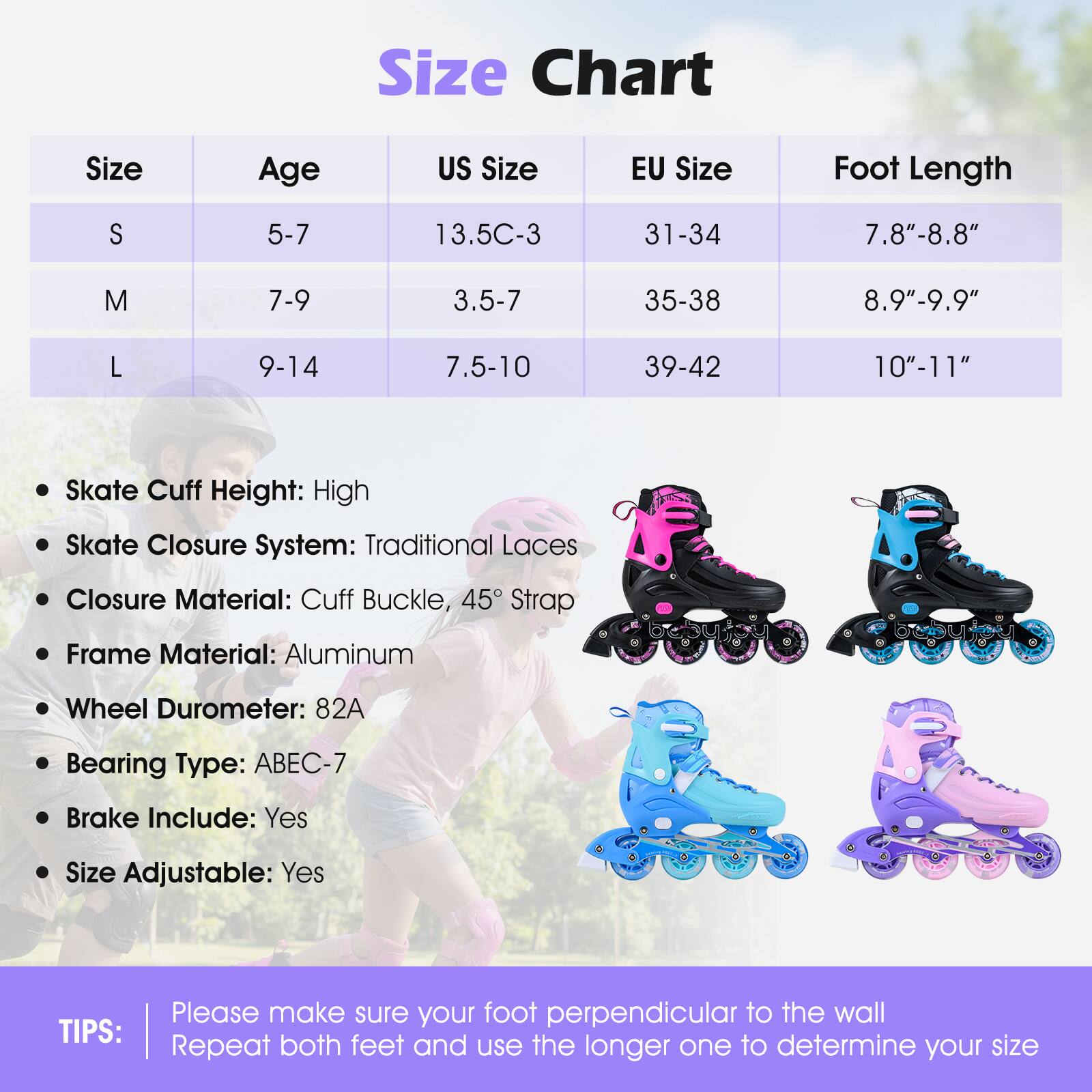 **Size Chart**

| Size | Age  | US Size   | EU Size | Foot Length |
|------|------|----------|---------|------------|
| S    | 5-7  | 13.5C-3   | 31-34   | 7.8"-8.8"   |
| M    | 7-9  | 3.5-7     | 35-38   | 8.9"-9.9"   |
| L    | 9-14 | 7.5-10    | 39-42   | 10"-11"    |

- Skate Cuff Height: High
- Skate Closure System: Traditional Laces
- Closure Material: Cuff Buckle, 45° Strap
- Frame Material: Aluminum
- Wheel Durometer: 82A
- Bearing Type: ABEC-7
- Brake Include: Yes
- Size Adjustable: Yes

**TIPS:**
Please make sure your foot is perpendicular to the wall. Repeat both feet and use the longer one to determine your size.
