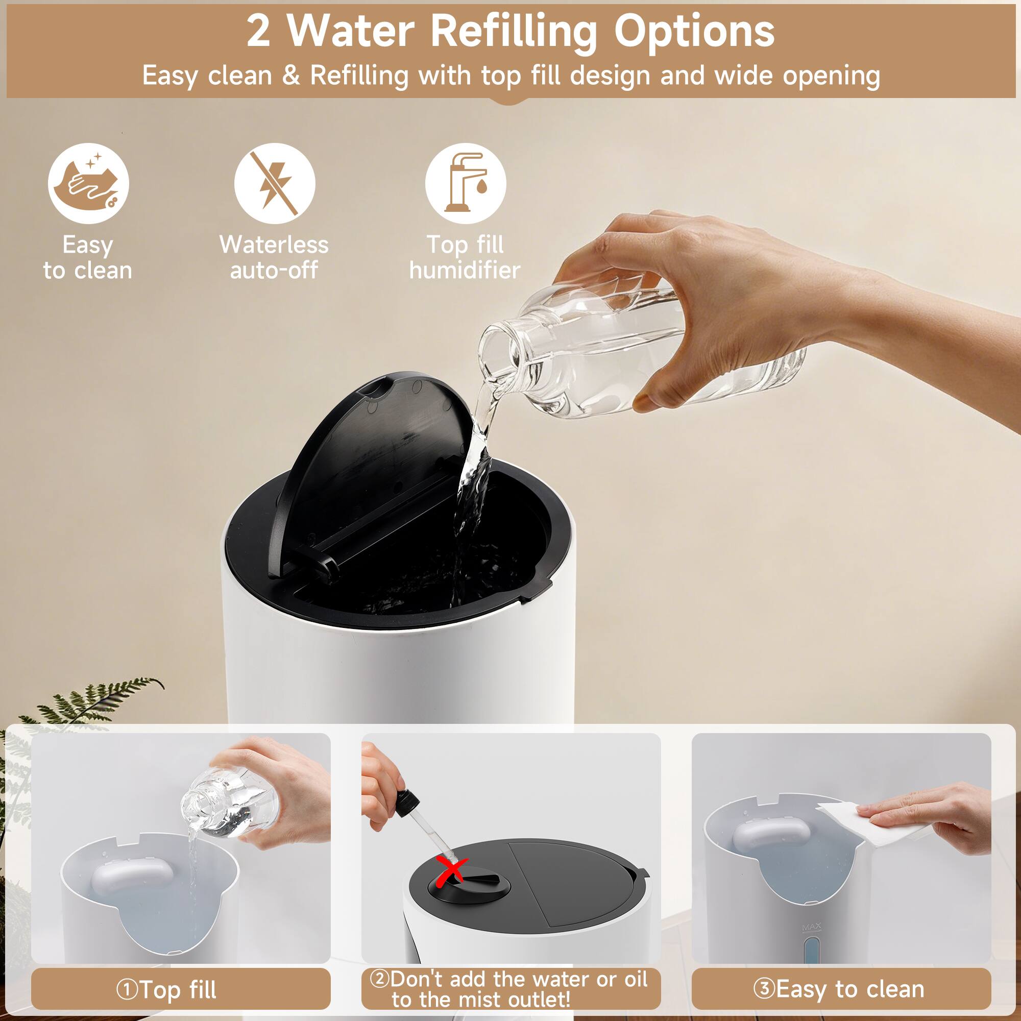 2 Water Refilling Options  
Easy clean & Refilling with top fill design and wide opening  

1. Top fill  
2. Don't add the water or oil to the mist outlet!  
3. Easy to clean  

- Easy to clean  
- Waterless auto-off  
- Top fill humidifier