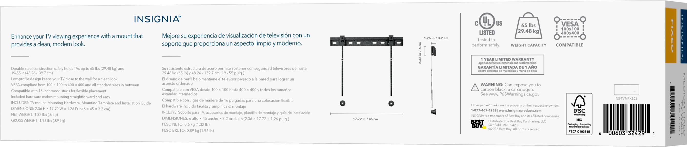Enhance your TV viewing experience with a mount that provides a clean, modern look.

INSIGNIA Mejore su experiencia de visualización de televisión con un soporte que proporciona un aspecto limpio y moderno.

Durable steel construction safely holds TVs up to 65 lbs (29.48 kg) and 19-55 in (48.26-139.7 cm). Low-profile design keeps your TV close to the wall for a clean look. Compatible with VESA from 100 x 100 to 400 x 400 and all standard sizes in between. Compatible with 16-inch wood studs for flexible placement. Included hardware makes mounting straightforward and easy.

INCLUYE: TV mount, Mounting Hardware, Mounting Template and Installation Guide

DIMENSIONS: 2.36 H x 17.72 W x 1.26 D in (6 x 45 x 3.2 cm)
NET WEIGHT: 1.32 lbs (0.6 kg)
GROSS WEIGHT: 1.96 lbs (0.89 kg)

65 lbs VESA 100x100